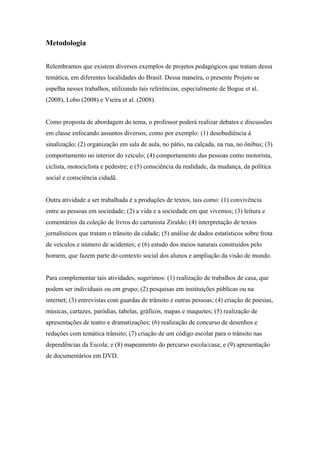 Metodologia
Relembramos que existem diversos exemplos de projetos pedagógicos que tratam dessa
temática, em diferentes localidades do Brasil. Dessa maneira, o presente Projeto se
espelha nesses trabalhos, utilizando tais referências, especialmente de Bogue et al.
(2008), Lobo (2008) e Vieira et al. (2008).
Como proposta de abordagem do tema, o professor poderá realizar debates e discussões
em classe enfocando assuntos diversos, como por exemplo: (1) desobediência à
sinalização; (2) organização em sala de aula, no pátio, na calçada, na rua, no ônibus; (3)
comportamento no interior do veículo; (4) comportamento das pessoas como motorista,
ciclista, motociclista e pedestre; e (5) consciência da realidade, da mudança, da política
social e consciência cidadã.
Outra atividade a ser trabalhada é a produções de textos, tais como: (1) convivência
entre as pessoas em sociedade; (2) a vida e a sociedade em que vivemos; (3) leitura e
comentários da coleção de livros do cartunista Ziraldo; (4) interpretação de textos
jornalísticos que tratam o trânsito da cidade; (5) análise de dados estatísticos sobre frota
de veículos e número de acidentes; e (6) estudo dos meios naturais construídos pelo
homem, que fazem parte do contexto social dos alunos e ampliação da visão de mundo.
Para complementar tais atividades, sugerimos: (1) realização de trabalhos de casa, que
podem ser individuais ou em grupo; (2) pesquisas em instituições públicas ou na
internet; (3) entrevistas com guardas de trânsito e outras pessoas; (4) criação de poesias,
músicas, cartazes, paródias, tabelas, gráficos, mapas e maquetes; (5) realização de
apresentações de teatro e dramatizações; (6) realização de concurso de desenhos e
redações com temática trânsito; (7) criação de um código escolar para o trânsito nas
dependências da Escola; e (8) mapeamento do percurso escola/casa; e (9) apresentação
de documentários em DVD.
 
