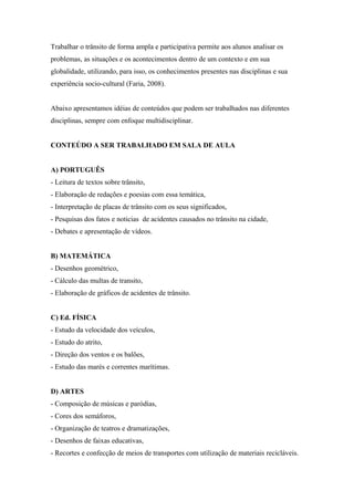 Trabalhar o trânsito de forma ampla e participativa permite aos alunos analisar os
problemas, as situações e os acontecimentos dentro de um contexto e em sua
globalidade, utilizando, para isso, os conhecimentos presentes nas disciplinas e sua
experiência socio-cultural (Faria, 2008).
Abaixo apresentamos idéias de conteúdos que podem ser trabalhados nas diferentes
disciplinas, sempre com enfoque multidisciplinar.
CONTEÚDO A SER TRABALHADO EM SALA DE AULA
A) PORTUGUÊS
- Leitura de textos sobre trânsito,
- Elaboração de redações e poesias com essa temática,
- Interpretação de placas de trânsito com os seus significados,
- Pesquisas dos fatos e noticias de acidentes causados no trânsito na cidade,
- Debates e apresentação de vídeos.
B) MATEMÁTICA
- Desenhos geométrico,
- Cálculo das multas de transito,
- Elaboração de gráficos de acidentes de trânsito.
C) Ed. FÍSICA
- Estudo da velocidade dos veículos,
- Estudo do atrito,
- Direção dos ventos e os balões,
- Estudo das marés e correntes marítimas.
D) ARTES
- Composição de músicas e paródias,
- Cores dos semáforos,
- Organização de teatros e dramatizações,
- Desenhos de faixas educativas,
- Recortes e confecção de meios de transportes com utilização de materiais recicláveis.
 