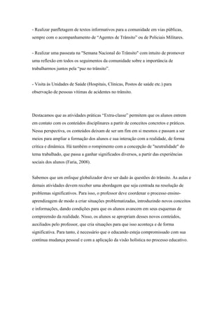 - Realizar panfletagem de textos informativos para a comunidade em vias públicas,
sempre com o acompanhamento de “Agentes de Trânsito” ou de Policiais Militares.
- Realizar uma passeata na "Semana Nacional do Trânsito" com intuito de promover
uma reflexão em todos os seguimentos da comunidade sobre a importância de
trabalharmos juntos pela “paz no trânsito”.
- Visita às Unidades de Saúde (Hospitais, Clínicas, Postos de saúde etc.) para
observação de pessoas vítimas de acidentes no trânsito.
Destacamos que as atividades práticas “Extra-classe” permitem que os alunos entrem
em contato com os conteúdos disciplinares a partir de conceitos concretos e práticos.
Nessa perspectiva, os conteúdos deixam de ser um fim em si mesmos e passam a ser
meios para ampliar a formação dos alunos e sua interação com a realidade, de forma
crítica e dinâmica. Há também o rompimento com a concepção de "neutralidade" do
tema trabalhado, que passa a ganhar significados diversos, a partir das experiências
sociais dos alunos (Faria, 2008).
Sabemos que um enfoque globalizador deve ser dado às questões do trânsito. As aulas e
demais atividades devem receber uma abordagem que seja centrada na resolução de
problemas significativos. Para isso, o professor deve coordenar o processo ensino-
aprendizagem de modo a criar situações problematizadas, introduzindo novos conceitos
e informações, dando condições para que os alunos avancem em seus esquemas de
compreensão da realidade. Nisso, os alunos se apropriam desses novos conteúdos,
auxiliados pelo professor, que cria situações para que isso aconteça e de forma
significativa. Para tanto, é necessário que o educando esteja compromissado com sua
contínua mudança pessoal e com a aplicação da visão holística no processo educativo.
 