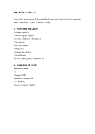 RECURSOS MATERIAIS
Nesse tópico apresentamos de forma detalhada os recursos materiais básicos necessários
para a execução do “Projeto Trânsito na Escola”.
A – MATERIAL DIDATICO
Resma de papel A4,
Cartolinas e papel crepom,
Tesouras, cola branca e fita adesiva,
Pincel atômico,
Pincel para pintura,
Tinta guache,
Caixas de lápis-de-cor,
Caneta hidrocor,
Revistas, jornais, gibis e folhetinhos etc.
B – MATERIAL DE APOIO
Aparelho de DVD,
TV ,
Filmes de DVD,
Aparelho de som portátil,
CD's diversos,
Máquina fotográfica digital.
 