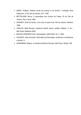 • ARIES, Philippe. História social da criança e da família ( Tradução Dora
Flaksman). 2ª ed. Rio de Janeiro: LCT. 1981
• BETTELHEM, Bruno, A psicanálise dos Contos de Fadas. 8ª ed. Rio de
Janeiro: Paz e Terra 1980.
• CAGNETI, Sueli de Souza. Livro que te quero livre. Rio de Janeiro: Nórdica.
1986.
• COELHO, Nelly Novaes. Literatura Infantil: teoria, análise, didática. 1ª ed –
São Paulo: Moderna 2000.
• REVISTA PERSPECTIVA, Florianápolis. USFC/CED. Nº. 4. 1995.
• VALENTE, José Armando, Informática da Educação: conformar e transformar
a escola. In.
• ZILBERMAN, Regina. A Literatura Infantil na Escola. São Paulo: Global. 198.
 