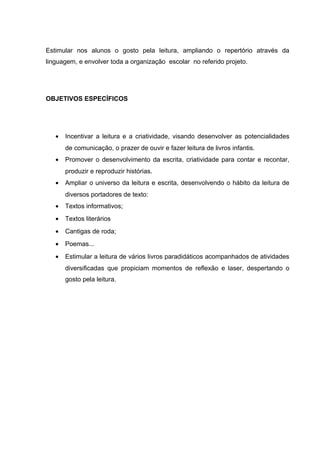 Estimular nos alunos o gosto pela leitura, ampliando o repertório através da
linguagem, e envolver toda a organização escolar no referido projeto.
OBJETIVOS ESPECÍFICOS
• Incentivar a leitura e a criatividade, visando desenvolver as potencialidades
de comunicação, o prazer de ouvir e fazer leitura de livros infantis.
• Promover o desenvolvimento da escrita, criatividade para contar e recontar,
produzir e reproduzir histórias.
• Ampliar o universo da leitura e escrita, desenvolvendo o hábito da leitura de
diversos portadores de texto:
• Textos informativos;
• Textos literários
• Cantigas de roda;
• Poemas...
• Estimular a leitura de vários livros paradidáticos acompanhados de atividades
diversificadas que propiciam momentos de reflexão e laser, despertando o
gosto pela leitura.
 