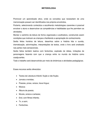 METODOLOGIA
Promover um aprendizado ativo, onde os conceitos que necessitam de uma
memorização possam ser identificados nos próprios envolvidos.
Portanto, selecionando conteúdos e escolhendo metodologias coerentes é possível
envolver o aluno e desenvolver as competências e habilidades que lhe permitem as
atividades.
Montar o cantinho da leitura de forma organizada e acolhedora, construindo assim
condições que motivam as crianças e facilitando a apropriação do conhecimento.
Serão feitos horários de leitura, desenhos sobre a história lida e ouvida,
dramatização, adivinhações, interpretações de textos, onde o livro será analisado
nas partes mais sensacionais.
Serão feitos também teatros com fantoches, explosão de idéias, imitações de
personagens fazendo com que a criança entre no mundo da história como
coadjuvantes.
Todo o trabalho será desenvolvido por meio de dinâmicas e atividades pedagógicas.
Esses recursos serão oferecidos:
• Textos de Literatura Infantil, ficção e não ficção;
• Jornais e revistas;
• Poesias, prosa, versos, trava língua;
• Música;
• Álbuns de poesia;
• Murais, avisos e cartazes;
• Dvd, com filmes Infantis;
• Tv, e som;
• Fantoches.
 