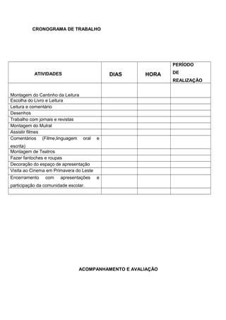 CRONOGRAMA DE TRABALHO
ATIVIDADES DIAS HORA
PERÍODO
DE
REALIZAÇÃO
Montagem do Cantinho da Leitura
Escolha do Livro e Leitura
Leitura e comentário
Desenhos
Trabalho com jornais e revistas
Montagem do Mulral
Assistir filmes
Comentários (Filme,linguagem oral e
escrita)
Montagem de Teatros
Fazer fantoches e roupas
Decoração do espaço de apresentação
Visita ao Cinema em Primavera do Leste
Encerramento com apresentações e
participação da comunidade escolar.
ACOMPANHAMENTO E AVALIAÇÃO
 