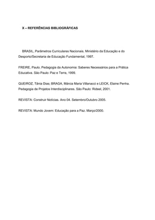 X – REFERÊNCIAS BIBLIOGRÁFICAS
BRASIL, Parâmetros Curriculares Nacionais. Ministério da Educação e do
Desporto/Secretaria de Educação Fundamental, 1997.
FREIRE, Paulo. Pedagogia da Autonomia: Saberes Necessários para a Prática
Educativa. São Paulo: Paz e Terra, 1999.
QUEIROZ, Tânia Dias; BRAGA, Márcia Maria Villanacci e LEICK, Elaine Penha.
Pedagogia de Projetos Interdisciplinares. São Paulo: Rideel, 2001.
REVISTA: Construir Notícias. Ano 04. Setembro/Outubro 2005.
REVISTA: Mundo Jovem: Educação para a Paz. Março/2000.
 