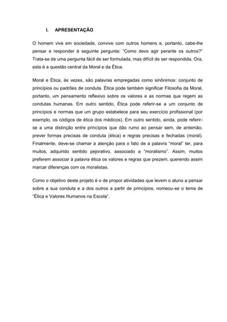 I. APRESENTAÇÃO
O homem vive em sociedade, convive com outros homens e, portanto, cabe-lhe
pensar e responder à seguinte pergunta: “Como devo agir perante os outros?”
Trata-se de uma pergunta fácil de ser formulada, mas difícil de ser respondida. Ora,
esta é a questão central da Moral e da Ética.
Moral e Ética, às vezes, são palavras empregadas como sinônimos: conjunto de
princípios ou padrões de conduta. Ética pode também significar Filosofia da Moral,
portanto, um pensamento reflexivo sobre os valores e as normas que regem as
condutas humanas. Em outro sentido, Ética pode referir-se a um conjunto de
princípios e normas que um grupo estabelece para seu exercício profissional (por
exemplo, os códigos de ética dos médicos). Em outro sentido, ainda, pode referir-
se a uma distinção entre princípios que dão rumo ao pensar sem, de antemão,
prever formas precisas de conduta (ética) e regras precisas e fechadas (moral).
Finalmente, deve-se chamar a atenção para o fato de a palavra “moral” ter, para
muitos, adquirido sentido pejorativo, associado a “moralismo”. Assim, muitos
preferem associar à palavra ética os valores e regras que prezem, querendo assim
marcar diferenças com os moralistas.
Como o objetivo deste projeto é o de propor atividades que levem o aluno a pensar
sobre a sua conduta e a dos outros a partir de princípios, nomeou-se o tema de
“Ética e Valores Humanos na Escola”.
 