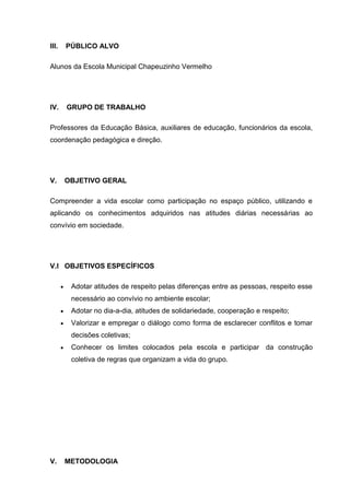 III. PÚBLICO ALVO
Alunos da Escola Municipal Chapeuzinho Vermelho
IV. GRUPO DE TRABALHO
Professores da Educação Básica, auxiliares de educação, funcionários da escola,
coordenação pedagógica e direção.
V. OBJETIVO GERAL
Compreender a vida escolar como participação no espaço público, utilizando e
aplicando os conhecimentos adquiridos nas atitudes diárias necessárias ao
convívio em sociedade.
V.I OBJETIVOS ESPECÍFICOS
Adotar atitudes de respeito pelas diferenças entre as pessoas, respeito esse
necessário ao convívio no ambiente escolar;
Adotar no dia-a-dia, atitudes de solidariedade, cooperação e respeito;
Valorizar e empregar o diálogo como forma de esclarecer conflitos e tomar
decisões coletivas;
Conhecer os limites colocados pela escola e participar da construção
coletiva de regras que organizam a vida do grupo.
V. METODOLOGIA
 