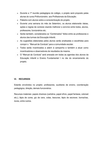 Durante a 1ª reunião pedagógica do colégio, o projeto será proposto pelas
alunas do curso Prófuncionário aos Profissionais da Educação.
Palestra com alunos sobre a conscientização do projeto.
Durante uma semana do mês de Setembro, os alunos elaborarão ideias,
ações e regras de conduta visando melhorar o convívio entre todos, alunos,
professores, funcionários etc.
Serão também, considerados os “Combinados” feitos entre as professoras e
alunos das turmas da Educação Infantil.
As sugestões elaboradas pelos alunos serão analisadas e escolhidas para
compor o “Manual de Conduta” para a comunidade escolar.
Todos serão incentivados a aderir à campanha e também a atuar como
incentivadores e observadores de resultados da mesma.
O “Manual de Conduta” será anexado em todas as agendas dos alunos da
Educação Infantil e Ensino Fundamental I no dia do encerramento do
projeto.
VI. RECURSOS
Estarão envolvidos no projeto: professores, auxiliares de ensino, coordenação
pedagógica, direção, demais funcionários.
Recursos materiais: papeis diversos (cartolina, papel ofício, papel fantasia, colorset
etc.), lápis de cores, giz de cera, colas, tesouras, lápis de escrever, borrachas,
durex, entre outros.
 