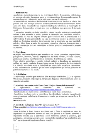 15° SRE Itajubá PIP/CBC- História
2
1- Justificativa:
A cultura e a memória de um povo são os principais fatores de sua coesão e identidade,
os responsáveis pelos liames que unem as pessoas em torno de uma noção comum de
compartilhamento e identidade, noção básica para o senso de cidadania.
A necessidade de trabalhar o Patrimônio Cultural nas escolas fortalece a relação das
pessoas com suas heranças culturais, estabelecendo um melhor relacionamento destas
com estes bens, percebendo sua responsabilidade pela valorização e preservação do
Patrimônio, fortalecendo a vivência real com a cidadania, num processo de inclusão
social.
O patrimônio histórico e artístico materializa e torna visível o sentimento evocado pela
cultura e pela memória e, assim, permite a construção das identidades coletivas,
fortalecendo os elos das origens comuns, passo decisivo para a continuidade e a
sobrevivência de uma comunidade. Ou seja, o patrimônio histórico e artístico deuma
cidade ou localidade contribui decisivamente para a construção de sua identidade
coletiva. Além disso, a noção de patrimônio cultural se relaciona fortemente com a
herança coletiva que deve ser transmitidas as futuras gerações, relacionando o passado
ao presente.
2- Objetivos:
O projeto tem como objetivo geral reconhecer os valores (históricos, arquitetônicos,
paisagísticos, artísticos, afetivos) impregnados nos bens culturais, no caso a escola,
propiciando ao aluno o conhecimento de sí mesmo e do ambiente que o cerca.
Como objetivo específico, o projeto pretende reduzir a depredação do patrimônio
publico nas escolas estaduais, desenvolvendo o senso de preservação dos bens culturais
e a reflexão nos alunos sobre a dificuldade de preservação na própria comunidade.
Como resultado final, espera-se que os alunos compreendam que são os guardiões do
patrimônio cultural de sua escola.
3- Atividades:
A metodologia utilizada para trabalhos com Educação Patrimonial (1), é a seguinte:
Observação, Registro, Exploração e Apropriação. Seguindo esta metodologia, temos as
seguintes atividades:
1º Atividade: Apresentação do PowerPoint “Projeto Educação Patrimonial”.
A Apresentação está disponível para download em:
http://www.slideshare.net/laurirenereisfilho/apresentao-26696676
-Sensibilização dos alunos sobre a importância da escola para a comunidade.
-Sensibilizar os alunos sobre a importância das identidades culturais, especialmente
num momento de globalização dos costumes, o valor que representa a consciência de
sua cultura.
Duração:1 aula
2° Atividade: Exibição do filme “Os narradores de Javé”
Filme completo:http://piphistoriaitajuba.blogspot.com.br/2013/09/os-narradores-de-
jave.html
Antes de exibir o filme, destacar aos alunos que o filme se organiza em torno da
importância do patrimônio histórico na vida das pessoas e da cidade. Também é
importante ressaltar que a construção desse patrimônio cultural é dinâmica, que
participamos ativamente nesse processo, e somos todos narradores “de uma história sem
fim”, que se torna patrimônio para futuras gerações.
 