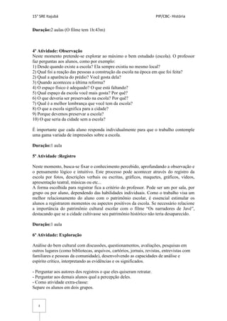 15° SRE Itajubá PIP/CBC- História
3
Duração:2 aulas (O filme tem 1h:43m)
4º Atividade: Observação
Neste momento pretende-se explorar ao máximo o bem estudado (escola). O professor
faz perguntas aos alunos, como por exemplo:
1) Desde quando existe a escola? Ela sempre existiu no mesmo local?
2) Qual foi a reação das pessoas a construção da escola na época em que foi feita?
2) Qual a aparência do prédio? Você gosta dela?
3) Quando aconteceu a última reforma?
4) O espaço físico é adequado? O que está faltando?
5) Qual espaço da escola você mais gosta? Por quê?
6) O que deveria ser preservado na escola? Por quê?
7) Qual é a melhor lembrança que você tem da escola?
8) O que a escola significa para a cidade?
9) Porque devemos preservar a escola?
10) O que seria da cidade sem a escola?
É importante que cada aluno responda individualmente para que o trabalho contemple
uma gama variada de impressões sobre a escola.
Duração:1 aula
5º Atividade :Registro
Neste momento, busca-se fixar o conhecimento percebido, aprofundando a observação e
o pensamento lógico e intuitivo. Este processo pode acontecer através do registro da
escola por fotos, descrições verbais ou escritas, gráficos, maquetes, gráficos, vídeos,
apresentação teatral, músicas ou etc...
A forma escolhida para registrar fica a critério do professor. Pode ser um por sala, por
grupo ou por aluno, dependendo das habilidades individuais. Como o trabalho visa um
melhor relacionamento do aluno com o patrimônio escolar, é essencial estimular os
alunos a registrarem momentos ou aspectos positivos da escola. Se necessário relacione
a importância do patrimônio cultural escolar com o filme “Os narradores de Javé”,
destacando que se a cidade cultivasse seu patrimônio histórico não teria desaparecido.
Duração:1 aula
6º Atividade: Exploração
Análise do bem cultural com discussões, questionamentos, avaliações, pesquisas em
outros lugares (como bibliotecas, arquivos, cartórios, jornais, revistas, entrevistas com
familiares e pessoas da comunidade), desenvolvendo as capacidades de análise e
espírito crítico, interpretando as evidências e os significados.
- Perguntar aos autores dos registros o que eles quiseram retratar.
- Perguntar aos demais alunos qual a percepção deles.
- Como atividade extra-classe:
Separe os alunos em dois grupos.
 