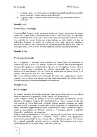 15° SRE Itajubá PIP/CBC- História
4
O primeiro grupo vai entrevistar pessoas da comunidade buscando novos relatos,
causos, historias, e contos sobre a escola.(Anexo I)
O segundo grupo vai entrevistar os alunos e saber o que eles acham da escola.
(Anexo II)
Duração:1 aula.
7º Atividade: Apropriação
Como atividade de apropriação, juntaremos as três entrevistas e os registros dos alunos
e fazer uma exposição para os demais alunos da escola. O Material deve ser separado e
tratado. Primeiramente, selecionar os trechos das entrevistas que serão exibidos e editá-
los, inserindo os créditos (nome dos entrevistadores, do entrevistado e a data da
realização). Imprimir os textos, os trechos de entrevistas, letras de músicas e
providenciar material para reprodução das entrevistas gravadas (TV’s para vídeo ou
rádios para áudio). Para as fotos, procurar imprimir em cores e com qualidade boa.
Duração: 1 aula.
8° Atividade: Exposição
Para a exposição, o professor deve selecionar os alunos com boa habilidade de
comunicação para explicar cada trabalho exposto aos visitantes. Procurar atentar para a
utilização do espaço onde será realizada a exposição e a circulação de pessoas. Deve-se
também atentar para a qualidade do material apresentado bem como para as
apresentações, pois o intuito e elevar a estima dos alunos pelo patrimônio escolar, e um
trabalho com qualidade ruim teria efeito contrário.
Após a sala montada, realizar uma simulação de como será a exposição, se possível
contando com a presença de alguém que não esteja participando do projeto. Depois
pergunte suas impressões e corrija os possíveis problemas.
Duração: 1 aula.
4- Estratégias
Na primeira atividade, deixar claro aos alunos a função social da escola e a importância
da escola como meio de promoção social e redução das desigualdades.
Como o objetivo central do trabalho é reduzir a depredação do patrimônio escolar,
durante as atividades o professor deve estimular os bons relatos acerca da escola, pois
esse material servirá de base para exposição. Embora existam problemas na escola,
queremos realçar o lado bom. Portanto, bons relatos e registros são indispensáveis para
fixar o sentimento de preservação cultural e cidadania nos alunos. Quanto aos aspectos
negativos, esses devem ser debatidos durante a 4º atividade, quando se pretende
desenvolver a análise e o espírito crítico.
Durante o desenvolvimento da 3° Atividade, cabe ao professor estimular os alunos que
possuem habilidades específicas (fotografo, escritor, músico, ator, pesquisador,
comunicador, entrevistador e etc...) a exercê-las. Lembrando que quanto mais variado
for o material produzido, mais rico vai ser a exposição. Recomendamos que se usem
registros fotográficos, de vídeo, mapas, desenhos e músicas.
 