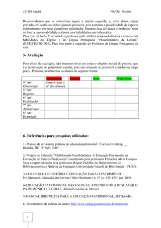 15° SRE Itajubá PIP/CBC- História
5
Recomendamos que as entrevistas sigam o roteiro sugerido, e, além disso, sejam
gravadas em áudio ou vídeo (quando possível), pois aumenta a possibilidade de expor o
conhecimento em uma plataforma multimídia. Durante essa atividade o professor pode
atribuir a responsabilidade a alunos com habilidades em informática.
Para realização da 5° atividade o professor pode atribuir responsabilidades a alunos com
habilidades no Tópico 1 de Língua Portuguesa “Procedimentos de Leitura”
(D1/D2/D3/D5/D10). Para isso pedir a sugestão ao Professor de Língua Portuguesa da
sala.
5- Avaliação
Para efeito de avaliação, não podemos levar em conta o objetivo inicial do projeto, que
é a preservação do patrimônio escolar, pois este somente se perceberá a médio ou longo
prazo. Portanto, avaliaremos os alunos da seguinte forma:
Insuficiente Regular Bom Muito Bom
4° Atv.
Observação
(inserir aqui o
n° dos alunos)
5° Atv.
Registro
6° Atv.
Exploração
7° Atv.
Apropriação
8° Atv.
Exposição
6- Referências para pesquisas utilizadas:
1- Manual de atividades práticas de educaçãopatrimonial / Evelina Grunberg. __
Brasília, DF :IPHAN, 2007.
2- Projeto de Extensão “Viabilizando Possibilidades: A Educação Patrimonial na
Formação de Futuros Professores” coordenado pela professora Derocina Alves Campos
Sosa e supervisionado pela professora Raquel Padilha, do Departamento de
Biblioteconomia e História da Fundação Universidade Federal do Rio Grande – FURG.
3-CURRÍCULO DE HISTÓRIA E EDUCAÇÃO PARA O PATRIMÔNIO
Ivo Mattozzi; Educação em Revista | Belo Horizonte | n. 47 | p. 135-155 | jun. 2008
4-EDUCAÇÃO PATRIMONIAL NAS ESCOLAS: APRENDENDO A RESGATAR O
PATRIMÔNIO CULTURAL; AllanaPessanha de Moraes
5-MANUAL DIRETRIZES PARA A EDUCAÇÃO PATRIMONIAL; IEPHA-MG
6- Instrumentos de coletas de dados: http://www.pedagogiaemfoco.pro.br/met06.htm
 