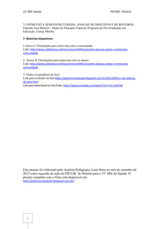 15° SRE Itajubá PIP/CBC- História
6
7- ENTREVISTA SEMI-ESTRUTURADA: ANÁLISE DE OBJETIVOS E DE ROTEIROS :
Eduardo José Manzini - Depto de Educação Especial, Programa de Pós Graduação em
Educação, Unesp, Marília.
7- Materiais disponíveis:
1-Anexo I: Orientações para entrevista com a comunidade.
Link: http://www.slideshare.net/laurirenereisfilho/projeto-educao-anexo-i-entrevista-
comunidade
2- Anexo II: Orientações para entrevista com os alunos.
Link: http://www.slideshare.net/laurirenereisfilho/projeto-educao-anexo-i-entrevista-
comunidade
3- Filme os narradores de Javé.
Link para exibição on-line:http://piphistoriaitajuba.blogspot.com.br/2013/09/os-narradores-
de-jave.html
Link para download no YouTube: http://www.youtube.com/watch?v=Trm-CyihYs8
Este projeto foi elaborado pelo Analista Pedagógico Lauri Rene no mês de setembro de
2013 como sugestão de ação do PIP/CBC de História para a 15° SRE de Itajubá. O
projeto completo com o filme está disponível em:
http://piphistoriaitajuba.blogspot.com.br/
 