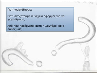 Γιατί γιορτάζουμε;
Γιατί αναζητούμε συνέχεια αφορμές για να
γιορτάζουμε;
Από πού προέρχεται αυτή η λαχτάρα και ο
πόθος μας;
 