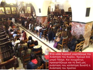 Έτσι κάθε Κυριακή γιορτάζουμε την
Ανάσταση του Κυρίου. Έχουμε ένα
μικρό Πάσχα. Και συγχρόνως
προεορτάζουμε και τη δική μας
ανάσταση που κατέστησε δυνατή η
Ανάσταση του Χριστού
 