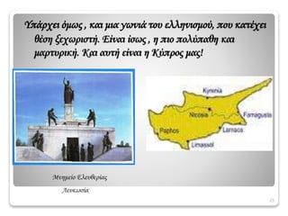 25
Μνημείο Ελευθερίας
Λευκωσία
Υπάρχει όμως , και μια γωνιά του ελληνισμού, που κατέχει
θέση ξεχωριστή. Είναι ίσως , η πιο πολύπαθη και
μαρτυρική. Και αυτή είναι η Κύπρος μας!
 