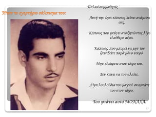 27
Παλιοί συμμαθητές ·
Αυτή την ώρα κάποιος λείπει ανάμεσα
σας.
Κάποιος που φεύγει αναζητώντας λίγο
ελεύθερο αέρα.
Κάποιος, που μπορεί να μην τον
ξαναδείτε παρά μόνο νεκρό.
Μην κλάψετε στον τάφο του.
Δεν κάνει να τον κλαίτε.
Λίγα λουλούδια του μαγιού σκορπάτε
του στον τάφο.
Του φτάνει αυτό ΜΟΝΑΧΑ.
Ήταν το εγερτήριο σάλπισμα του:
 