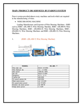 MAIN PRODUCT OR SERVICES BY PAROVI SYSTEM
Parovi system provided almost every machines and tools which are required
in the manufacturing of wires.
 WIRE DRAWING MACHINE
Leading Manufacturer and Exporter of Wire Drawing Machines - RBD
such as RBD - (DL-400-7) Wire Drawing Machine, RBD - (DL400-9) Wire
Drawing Machines, RBD - (DL400A-9) Wire Drawing Machines, RBD -
(DL400-11) Wire Drawing Machines and RBD - (DL400-13) Wire Drawing
Machines.
1. (RBD - (DL-400-7) Wire Drawing Machine)
MODEL DL 400 – 7
Wire inlet size MAX 8.0 MM
Wire finished dia 2.6 – 3.5 MM
Max speed 1000 M / MIN
Die size MAX 55 MM
Elongation 42 % - 21 %
Capstan dia 400 MM
Fix speed capstan dia 400 MM
Main motor power AC 132 KW
Fix speed motor power AC 55 KW
Rotation dia motor power AC 400 W
Pump motor power 1.1 KW
 