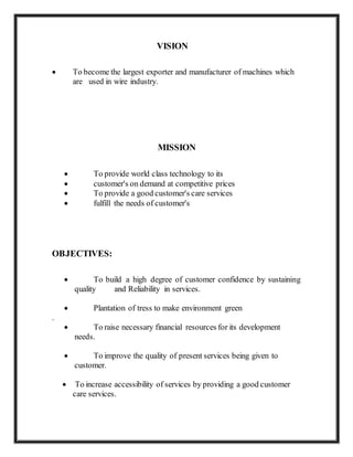 VISION
 To become the largest exporter and manufacturer of machines which
are used in wire industry.
MISSION
 To provide world class technology to its
 customer's on demand at competitive prices
 To provide a good customer's care services
 fulfill the needs of customer's
OBJECTIVES:
 To build a high degree of customer confidence by sustaining
quality and Reliability in services.
 Plantation of tress to make environment green
.
 To raise necessary financial resources for its development
needs.
 To improve the quality of present services being given to
customer.
 To increase accessibility of services by providing a good customer
care services.
 