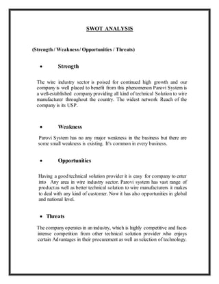 SWOT ANALYSIS
(Strength / Weakness/ Opportunities / Threats)
 Strength
The wire industry sector is poised for continued high growth and our
company is well placed to benefit from this phenomenon Parovi System is
a well-established company providing all kind of technical Solution to wire
manufacturer throughout the country. The widest network Reach of the
company is its USP.
 Weakness
Parovi System has no any major weakness in the business but there are
some small weakness is existing. It's common in every business.
 Opportunities
Having a good technical solution provider it is easy for company to enter
into Any area in wire industry sector. Parovi system has vast range of
productas well as better technical solution to wire manufacturers it makes
to deal with any kind of customer. Now it has also opportunities in global
and national level.
 Threats
The companyoperates in an industry, which is highly competitive and faces
intense competition from other technical solution provider who enjoys
certain Advantages in their procurement as well as selection of technology.
 