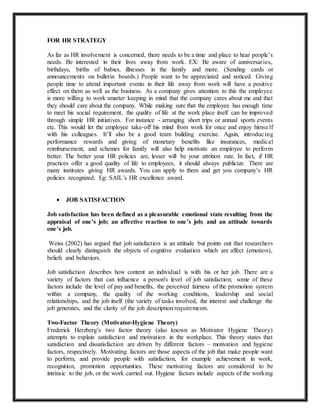 FOR HR STRATEGY
As far as HR involvement is concerned, there needs to be a time and place to hear people’s
needs. Be interested in their lives away from work. EX: Be aware of anniversaries,
birthdays, births of babies, illnesses in the family and more. (Sending cards or
announcements on bulletin boards.) People want to be appreciated and noticed. Giving
people time to attend important events in their life away from work will have a positive
effect on them as well as the business. As a company gives attention to this the employee
is more willing to work smarter keeping in mind that the company cares about me and that
they should care about the company. While making sure that the employee has enough time
to meet his social requirement, the quality of life at the work place itself can be improved
through simple HR initiatives. For instance - arranging short trips or annual sports events
etc. This would let the employee take-off his mind from work for once and enjoy himself
with his colleagues. It’ll also be a good team building exercise. Again, introducing
performance rewards and giving of monetary benefits like insurances, medical
reimbursement, and schemes for family will also help motivate an employee to perform
better. The better your HR policies are, lesser will be your attrition rate. In fact, if HR
practices offer a good quality of life to employees, it should always publicize. There are
many institutes giving HR awards. You can apply to them and get you company’s HR
policies recognized. Eg: SAIL’s HR excellence award.
 JOB SATISFACTION
Job satisfaction has been defined as a pleasurable emotional state resulting from the
appraisal of one’s job; an affective reaction to one’s job; and an attitude towards
one’s job.
Weiss (2002) has argued that job satisfaction is an attitude but points out that researchers
should clearly distinguish the objects of cognitive evaluation which are affect (emotion),
beliefs and behaviors.
Job satisfaction describes how content an individual is with his or her job. There are a
variety of factors that can influence a person's level of job satisfaction; some of these
factors include the level of pay and benefits, the perceived fairness of the promotion system
within a company, the quality of the working conditions, leadership and social
relationships, and the job itself (the variety of tasks involved, the interest and challenge the
job generates, and the clarity of the job description/requirements.
Two-Factor Theory (Motivator-Hygiene Theory)
Frederick Herzberg’s two factor theory (also known as Motivator Hygiene Theory)
attempts to explain satisfaction and motivation in the workplace. This theory states that
satisfaction and dissatisfaction are driven by different factors – motivation and hygiene
factors, respectively. Motivating factors are those aspects of the job that make people want
to perform, and provide people with satisfaction, for example achievement in work,
recognition, promotion opportunities. These motivating factors are considered to be
intrinsic to the job, or the work carried out. Hygiene factors include aspects of the working
 
