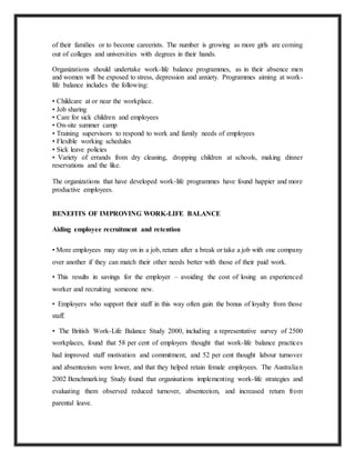 of their families or to become careerists. The number is growing as more girls are coming
out of colleges and universities with degrees in their hands.
Organizations should undertake work-life balance programmes, as in their absence men
and women will be exposed to stress, depression and anxiety. Programmes aiming at work-
life balance includes the following:
• Childcare at or near the workplace.
• Job sharing
• Care for sick children and employees
• On-site summer camp
• Training supervisors to respond to work and family needs of employees
• Flexible working schedules
• Sick leave policies
• Variety of errands from dry cleaning, dropping children at schools, making dinner
reservations and the like.
The organizations that have developed work-life programmes have found happier and more
productive employees.
BENEFITS OF IMPROVING WORK-LIFE BALANCE
Aiding employee recruitment and retention
• More employees may stay on in a job, return after a break or take a job with one company
over another if they can match their other needs better with those of their paid work.
• This results in savings for the employer – avoiding the cost of losing an experienced
worker and recruiting someone new.
• Employers who support their staff in this way often gain the bonus of loyalty from those
staff.
• The British Work-Life Balance Study 2000, including a representative survey of 2500
workplaces, found that 58 per cent of employers thought that work-life balance practices
had improved staff motivation and commitment, and 52 per cent thought labour turnover
and absenteeism were lower, and that they helped retain female employees. The Australian
2002 Benchmarking Study found that organisations implementing work-life strategies and
evaluating them observed reduced turnover, absenteeism, and increased return from
parental leave.
 
