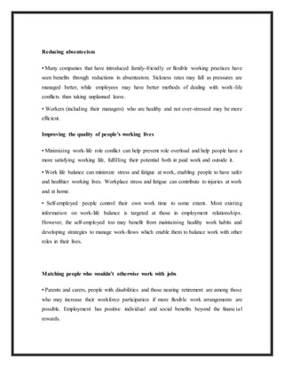 Reducing absenteeism
• Many companies that have introduced family-friendly or flexible working practices have
seen benefits through reductions in absenteeism. Sickness rates may fall as pressures are
managed better, while employees may have better methods of dealing with work-life
conflicts than taking unplanned leave.
• Workers (including their managers) who are healthy and not over-stressed may be more
efficient.
Improving the quality of people's working lives
• Minimizing work-life role conflict can help prevent role overload and help people have a
more satisfying working life, fulfilling their potential both in paid work and outside it.
• Work life balance can minimize stress and fatigue at work, enabling people to have safer
and healthier working lives. Workplace stress and fatigue can contribute to injuries at work
and at home.
• Self-employed people control their own work time to some extent. Most existing
information on work-life balance is targeted at those in employment relationships.
However, the self-employed too may benefit from maintaining healthy work habits and
developing strategies to manage work-flows which enable them to balance work with other
roles in their lives.
Matching people who wouldn’t otherwise work with jobs
• Parents and carers, people with disabilities and those nearing retirement are among those
who may increase their workforce participation if more flexible work arrangements are
possible. Employment has positive individual and social benefits beyond the financial
rewards.
 