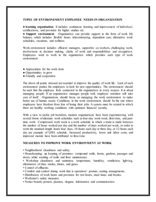 TYPES OF ENVIRONEMENT EMPLOYEE NEEDS IN ORGANIZATION
● learning organization: It includes continuous learning and improvement of individual,
certifications, and provision for higher studies etc.
● Support environment: Organization can provide support in the form of work life
balance, which includes flexible hours, telecommuting, dependent care, alternative work
schedules, vacations, and wellness.
Work environment includes efficient managers, supportive co-workers, challenging work,
involvement in decision making, clarity of work and responsibilities and recognition.
Employees want to work in the organization which provides such type of work
environment:
● Appreciation for the work done
● Opportunities to grow
● Friendly and cooperative
The above all points stressed are essential to improve the quality of work life. Lack of such
environment pushes the employees to look for new opportunities. The environment should
be such that the employee feels connected to the organization in every respect. It is about
managing people. If an organization manages people well, employee retention will take
care of itself. Organizations should focus on managing the work environment to make
better use of human assets. Conditions in the work environment should be the one where
employees have freedom from fear of losing their jobs. A system must be created in which
there are healthy working conditions with optimum financial security.
With a view to tackle job boredom, modern organizations have been experimenting with
several forms of alternate work schedules such as four-day work week, flexi-time, and part-
time work. Compressed work week is a work schedule in which a trade is made between
the number of hours worked per day and the number of days worked per week, or order to
work the standard length hours-four days, 10-hours each day or three day, or 12-hours each
day are example of QWL schedule. Increased productivity, lower unit labor costs, and
improved morale have been attributed to flexi-time.
MEASURES TO IMPROVE WORK ENVIRONMENT AT WORK
• Neighborhood cleanliness and safety.
• Housekeeping; up keeping of premises- compound walls, lawns, gardens, passages and
doors, white washing of walls and floor maintenance.
• Workshop cleanliness and sanitation, temperature, humidity, ventilation, lighting,
elimination of dust, smoke, fumes, and gases.
• Control of effluents.
• Comfort and control during work that is operatives’ posture, seating arrangements.
• Distribution of work hours and provision for rest hours, meal times and breaks.
• Workmen’s safety measures.
• Notice boards; posters, pictures, slogans; information and communication.
 