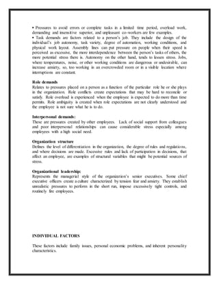 ▪ Pressures to avoid errors or complete tasks in a limited time period, overload work,
demanding and insensitive superior, and unpleasant co-workers are few examples.
▪ Task demands are factors related to a person’s job. They include the design of the
individual’s job autonomy, task variety, degree of automation, working conditions, and
physical work layout. Assembly lines can put pressure on people when their speed is
perceived as excessive, the more interdependence between the person’s tasks of others, the
more potential stress there is. Autonomy on the other hand, tends to lessen stress. Jobs,
where temperatures, noise, or other working conditions are dangerous or undesirable, can
increase anxiety, so, too working in an overcrowded room or in a visible location where
interruptions are constant.
Role demands
Relates to pressures placed on a person as a function of the particular role he or she plays
in the organization. Role conflicts create expectations that may be hard to reconcile or
satisfy. Role overload is experienced when the employee is expected to do more than time
permits. Role ambiguity is created when role expectations are not clearly understood and
the employee is not sure what he is to do.
Interpersonal demands:
These are pressures created by other employees. Lack of social support from colleagues
and poor interpersonal relationships can cause considerable stress especially among
employees with a high social need.
Organization structure
Defines the level of differentiation in the organization, the degree of rules and regulations,
and where decisions are made. Excessive rules and lack of participation in decisions, that
affect an employee, are examples of structural variables that might be potential sources of
stress.
Organizational leadership:
Represents the managerial style of the organization’s senior executives. Some chief
executive officers create a culture characterized by tension fear and anxiety. They establish
unrealistic pressures to perform in the short run, impose excessively tight controls, and
routinely fire employees.
INDIVIDUAL FACTORS
These factors include family issues, personal economic problems, and inherent personality
characteristics.
 
