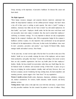 Group, stressing on the importance of preventive healthcare for diseases like cancer and
heart attack.
The Right Approach
“Most human resources managers and corporate directors intuitively understand that
neither the sleep-deprived employee nor her caffeine-powered manager who hasn’t taken
a day off in three years is working at peak capacity. But what is “peak?” Lacking a
definition, Americans have fallen into the “more is better” rut, with untold implications for
their health,” says Lynch. Employers should realize the fact that more work-hours need
not necessarily mean more output, to maintain that, they need to adopt their employees’
well-being as a business strategy. “It is very important to allocate not only an appropriate
budget for the company’s healthcare plan. With an appropriate budget for the company’s
healthcare activities in place, it is also imperative that a professional set-up and approach
be followed for the implementation of the same. In other words, the healthcare vision must
be total - promotive, preventive and curative,” says Captain Dr Rakesh Dullu, deputy
manager health and medical services, Hero Honda.
“At the same time, we must not lose sight of the fact that if we are able to take care of the
families’ health too, we are actually reducing the stress of the employees and can expect
better productivity and quality from them,” he adds. But according to the current scenario
there are only countable organizations that have any health plans for their employees’
families. Ideally, the focus should be on prevention rather than cure. Small things like low-
fat balanced meals in cafeterias and occasional serving of fresh fruits or juices can go a
long way in helping the workers maintain a healthy mind and body. However, this is not
the least a company can do. Considering the long working hours, die hard competition and
mounting pressure, experts suggest a few “must haves” for any organization:
Worker’s health services: Health centre, dispensary, dispensary, ambulance, emergency
aid, medical examinations for workers, health education, health research, and family
planning services.
Visiting doctor: Right advice at the right time saves both time and money. A good doctor
not only prescribes medicines but also counsels his patients to a state of wellness. Many
 