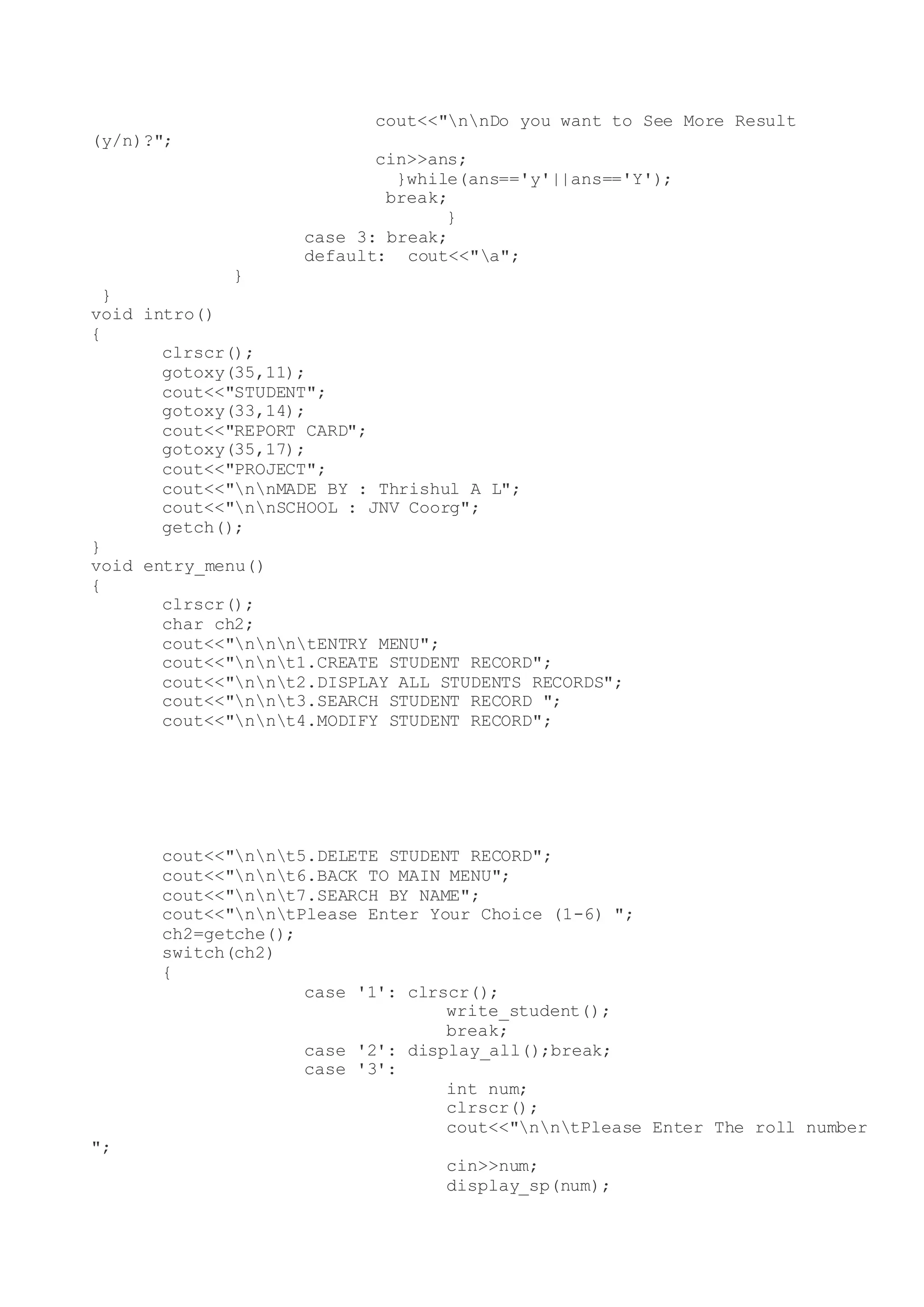 cout<<"nnDo you want to See More Result
(y/n)?";
cin>>ans;
}while(ans=='y'||ans=='Y');
break;
}
case 3: break;
default: cout<<"a";
}
}
void intro()
{
clrscr();
gotoxy(35,11);
cout<<"STUDENT";
gotoxy(33,14);
cout<<"REPORT CARD";
gotoxy(35,17);
cout<<"PROJECT";
cout<<"nnMADE BY : Thrishul A L";
cout<<"nnSCHOOL : JNV Coorg";
getch();
}
void entry_menu()
{
clrscr();
char ch2;
cout<<"nnntENTRY MENU";
cout<<"nnt1.CREATE STUDENT RECORD";
cout<<"nnt2.DISPLAY ALL STUDENTS RECORDS";
cout<<"nnt3.SEARCH STUDENT RECORD ";
cout<<"nnt4.MODIFY STUDENT RECORD";
cout<<"nnt5.DELETE STUDENT RECORD";
cout<<"nnt6.BACK TO MAIN MENU";
cout<<"nnt7.SEARCH BY NAME";
cout<<"nntPlease Enter Your Choice (1-6) ";
ch2=getche();
switch(ch2)
{
case '1': clrscr();
write_student();
break;
case '2': display_all();break;
case '3':
int num;
clrscr();
cout<<"nntPlease Enter The roll number
";
cin>>num;
display_sp(num);
 
