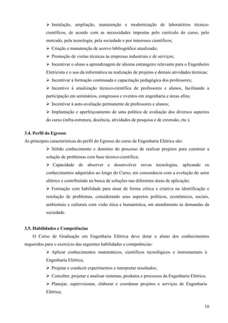 10
Instalação, ampliação, manutenção e modernização de laboratórios técnico-
científicos, de acordo com as necessidades impostas pelo currículo do curso, pelo
mercado, pela tecnologia, pela sociedade e por interesses científicos;
Criação e manutenção de acervo bibliográfico atualizado;
Promoção de visitas técnicas às empresas industriais e de serviços;
Incentivar o aluno a aprendizagem de idioma estrangeiro relevante para o Engenheiro
Eletricista e o uso da informática na realização de projetos e demais atividades técnicas;
Incentivar à formação continuada e capacitação pedagógica dos professores;
Incentivo à atualização técnico-científica de professores e alunos, facilitando a
participação em seminários, congressos e eventos em engenharia e áreas afins;
Incentivar à auto-avaliação permanente de professores e alunos;
Implantação e aperfeiçoamento de uma política de avaliação dos diversos aspectos
do curso (infra-estrutura, docência, atividades de pesquisa e de extensão, etc.).
3.4. Perfil do Egresso
As principais características do perfil do Egresso do curso de Engenharia Elétrica são:
Sólido conhecimento e domínio do processo de realizar projetos para construir a
solução de problemas com base técnico-científica;
Capacidade de absorver e desenvolver novas tecnologias, aplicando os
conhecimentos adquiridos ao longo do Curso, em consonância com a evolução do setor
elétrico e contribuindo na busca de soluções nas diferentes áreas de aplicação;
Formação com habilidade para atuar de forma crítica e criativa na identificação e
resolução de problemas, considerando seus aspectos políticos, econômicos, sociais,
ambientais e culturais com visão ética e humanística, em atendimento às demandas da
sociedade.
3.5. Habilidades e Competências
O Curso de Graduação em Engenharia Elétrica deve dotar o aluno dos conhecimentos
requeridos para o exercício das seguintes habilidades e competências:
Aplicar conhecimentos matemáticos, científicos tecnológicos e instrumentais à
Engenharia Elétrica;
Projetar e conduzir experimentos e interpretar resultados;
Conceber, projetar e analisar sistemas, produtos e processos da Engenharia Elétrica;
Planejar, supervisionar, elaborar e coordenar projetos e serviços de Engenharia
Elétrica;
 