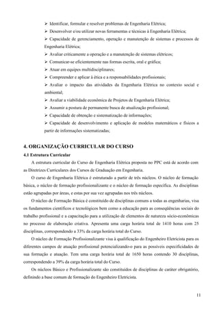 11
Identificar, formular e resolver problemas de Engenharia Elétrica;
Desenvolver e/ou utilizar novas ferramentas e técnicas à Engenharia Elétrica;
Capacidade de gerenciamento, operação e manutenção de sistemas e processos de
Engenharia Elétrica;
Avaliar criticamente a operação e a manutenção de sistemas elétricos;
Comunicar-se eficientemente nas formas escrita, oral e gráfica;
Atuar em equipes multidisciplinares;
Compreender e aplicar à ética e a responsabilidades profissionais;
Avaliar o impacto das atividades da Engenharia Elétrica no contexto social e
ambiental;
Avaliar a viabilidade econômica de Projetos de Engenharia Elétrica;
Assumir a postura de permanente busca de atualização profissional;
Capacidade de obtenção e sistematização de informações;
Capacidade de desenvolvimento e aplicação de modelos matemáticos e físicos a
partir de informações sistematizadas;
4. ORGANIZAÇÃO CURRICULAR DO CURSO
4.1 Estrutura Curricular
A estrutura curricular do Curso de Engenharia Elétrica proposta no PPC está de acordo com
as Diretrizes Curriculares dos Cursos de Graduação em Engenharia.
O curso de Engenharia Elétrica é estruturado a partir de três núcleos. O núcleo de formação
básica, o núcleo de formação profissionalizante e o núcleo de formação específica. As disciplinas
estão agrupadas por áreas, e estas por sua vez agrupadas nos três núcleos.
O núcleo de Formação Básica é constituído de disciplinas comuns a todas as engenharias, visa
os fundamentos científicos e tecnológicos bem como a educação para as conseqüências sociais do
trabalho profissional e a capacitação para a utilização de elementos de natureza sócio-econômicas
no processo de elaboração criativa. Apresenta uma carga horária total de 1410 horas com 25
disciplinas, correspondendo a 33% da carga horária total do Curso.
O núcleo de Formação Profissionalizante visa à qualificação do Engenheiro Eletricista para os
diferentes campos de atuação profissional potencializando-o para as possíveis especificidades de
sua formação e atuação. Tem uma carga horária total de 1650 horas contendo 30 disciplinas,
correspondendo a 39% da carga horária total do Curso.
Os núcleos Básico e Profissionalizante são constituídos de disciplinas de caráter obrigatório,
definindo a base comum de formação do Engenheiro Eletricista.
 