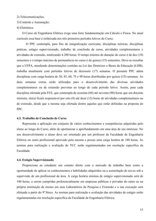 15
2) Telecomunicações;
3) Controle e Automação;
4) Eletrônica.
O Curso de Engenharia Elétrica exige uma forte fundamentação em Cálculo e Física. No atual
currículo essa base é enfatizada nos três primeiros períodos letivos do Curso.
O PPC contempla, para fins de integralização curricular, disciplinas teóricas, disciplinas
práticas, estágio supervisionado, trabalho de conclusão de curso, atividades complementares e
atividades de extensão, totalizando 4.200 horas. O tempo mínimo de duração do curso é de dez (10)
semestres e o tempo máximo de permanência no curso é de quinze (15) semestres. Deve-se ressaltar
que a UFPA, atendendo determinações contidas na Lei das Diretrizes e Bases da Educação (LDB),
trabalha atualmente com períodos letivos de dezessete (17) semanas. O presente PPC adota
disciplinas com carga horária de 30, 45, 60, 75 e 90 horas distribuídas por quinze (15) semanas. As
duas semanas extras serão utilizadas para o desenvolvimento das diversas atividades
complementares ou de extensão previstas ao longo de cada período letivo. Assim, para cada
disciplina ofertada pela FEE, que contempla de sessenta (60) até noventa (90) horas que um docente
ministre, ele(a) ficará responsável por oito (8) até doze (12) horas de atividades complementares ou
de extensão, desde que a mesma seja ofertada dentre aquelas que estão definidas na proposta do
PPC.
4.3. Trabalho de Conclusão de Curso
Representa a aplicação em conjunto de vários conhecimentos e competências adquiridas pelo
aluno ao longo do Curso, além de oportunizar o aprofundamento em uma área de seu interesse. No
seu desenvolvimento o aluno deve ser orientado por um professor da Faculdade de Engenharia
Elétrica ou outro profissional aprovado pela mesma e possui uma carga horária de 180 horas. As
normas para realização e avaliação do TCC serão regulamentadas em resolução específica da
Faculdade.
4.4. Estágio Supervisionado
Proporciona ao estudante um contato direto com o mercado de trabalho bem como a
oportunidade de aplicar os conhecimentos e habilidades adquiridos ou a assimilação de novos sob a
supervisão de um profissional da área. A carga horária mínima de estágio supervisionado será de
180 horas, a serem cumpridas preferencialmente em empresas públicas e privadas do ramo ou na
própria instituição de ensino em seus Laboratórios de Pesquisa e Extensão e a sua execução será
efetuada a partir do 9º bloco. As normas para realização e avaliação das atividades de estágio serão
regulamentadas em resolução específica da Faculdade de Engenharia Elétrica.
 