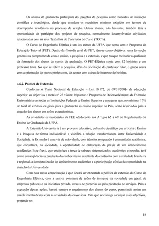18
Os alunos de graduação participam dos projetos de pesquisa como bolsistas de iniciação
científica e tecnológica, desde que atendam os requisitos mínimos exigidos em termos de
desempenho acadêmico no processo de seleção. Outros alunos, não bolsistas, também têm a
oportunidade de participar dos projetos de pesquisa, normalmente desenvolvendo atividades
relacionadas com os seus Trabalhos de Conclusão de Curso (TCC’s).
O Curso de Engenharia Elétrica é um dos cursos da UFPA que conta com o Programa de
Educação Tutorial (PET). Dentro da filosofia geral do PET, têm-se como objetivos: uma formação
generalista comprometida com o ensino, a pesquisa e a extensão, e que busque melhorar a qualidade
da formação dos alunos de cursos de graduação. O PET-Elétrica conta com 12 bolsistas e um
professor tutor. No que se refere à pesquisa, além da orientação do professor tutor, o grupo conta
com a orientação de outros professores, de acordo com a área de interesse do bolsista.
4.6.2. Política de Extensão
Conforme o Plano Nacional de Educação – Lei 10.172, de 09/01/2001- da educação
superior, os objetivos e metas no
23 visam: Implantar o Programa de Desenvolvimento da Extensão
Universitária em todas as Instituições Federais de Ensino Superior e assegurar que, no mínimo, 10%
do total de créditos exigidos para a graduação no ensino superior no País, serão reservados para a
atuação dos alunos em ações extensionistas.
As atividades extensionistas da FEE obedecerão aos Artigos 65 a 69 do Regulamento do
Ensino de Graduação da UFPA.
A Extensão Universitária é um processo educativo, cultural e científico que articula o Ensino
e a Pesquisa de forma indissociável e viabiliza a relação transformadora entre Universidade e
Sociedade. A Extensão é uma via de mão- dupla, com trânsito assegurado à comunidade acadêmica,
que encontrará, na sociedade, a oportunidade de elaboração da práxis de um conhecimento
acadêmico. Esse fluxo, que estabelece a troca de saberes sistematizados, acadêmico e popular, terá
como conseqüências a produção do conhecimento resultante do confronto com a realidade brasileira
e regional, a democratização do conhecimento acadêmico e a participação efetiva da comunidade na
atuação da Universidade.
Com base nessa conceituação é que deverá ser executada a política de extensão do Curso de
Engenharia Elétrica, com a prática constante de ações de interesse da sociedade em geral, de
empresas públicas e da iniciativa privada, através de parcerias ou pela prestação de serviços. Para a
execução dessas ações, haverá sempre o engajamento dos alunos do curso, permitindo assim um
envolvimento destes com as atividades desenvolvidas. Para que se consiga alcançar esses objetivos,
pretende-se:
 