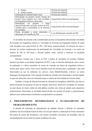 20
• Folder;
• Cartaz e outros.
20 horas por material
10 horas por material
Elaboração de material áudio-visual 30 horas por material
Participação em projetos sociais (Amigo da
Escola, Feira Cultural, etc.) com atividades
em Engenharia Elétrica e áreas afins
Carga horária efetiva de participação
Participação em projetos e obras
desenvolvidas pelo escritório técnico da FEE,
voltadas para a comunidade ou de interesse
da sociedade
Carga horária efetiva de participação
Outras atividades a serem submetidas à
apreciação do Conselho da FEE
A ser definida pelo conselho da FEE
As atividades de extensão serão contabilizadas em duas (2) disciplinas denominadas Atividades
de Extensão em Engenharia Elétrica I e Atividades de Extensão em Engenharia Elétrica II, tendo
cada disciplina uma carga horária de 180 e 240 horas, respectivamente. No decorrer do curso o
discente irá receber comprovantes de participação nas Atividades de Extensão e ao reunir um
mínimo de 180 ou 240 horas o discente poderá, então, solicitar a matrícula na disciplina
correspondente.
Devemos ressaltar que é praxe na FEE a prática de atividades de extensão. Podemos
destacar que dentre as atividades obrigatórias do PET, a que se relaciona diretamente com o ensino
de graduação é a oferta sistemática de cursos de extensão aos alunos de engenharia elétrica e
mesmo para outros cursos. Estes cursos abordam temas de interesse para a graduação e têm sido
direcionados ao uso de ambientes de software como Matlab/Simulink, Labview ou outras
linguagens de programação. Uma segunda atividade de extensão está relacionada à inclusão digital,
na qual são oferecidos cursos de informática para os alunos da Universidade da Terceira Idade.
Também, o Grupo de Desenvolvimento de Alternativas Energéticas (GEDAE), que atua no
desenvolvimento de pesquisas na área de energias renováveis, desenvolve atividades de extensão,
na qual alunos do ensino médio da rede pública recebem uma bolsa de estudos para adquirirem
conhecimentos relacionados às atividades desenvolvidas nos projetos do grupo e, posteriormente,
aplicam esses conhecimentos auxiliando os pesquisadores nos projetos.
5. PROCEDIMENTO METODOLÓGICO E PLANEJAMENTO DO
TRABALHO DOCENTE
O período da realização do planejamento do trabalho docente é definido no calendário
acadêmico da Universidade Federal do Pará. Ele tem por objetivo a elaboração de forma sistemática
dos planos de ensino das disciplinas e das demais atividades curriculares da faculdade, além do
acompanhamento da execução do projeto acadêmico do curso.
 