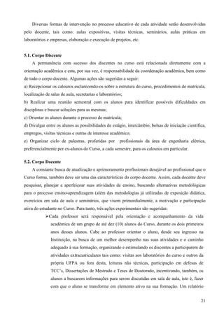 21
Diversas formas de intervenção no processo educativo de cada atividade serão desenvolvidas
pelo docente, tais como: aulas expositivas, visitas técnicas, seminários, aulas práticas em
laboratórios e empresas, elaboração e execução de projetos, etc.
5.1. Corpo Discente
A permanência com sucesso dos discentes no curso está relacionada diretamente com a
orientação acadêmica e esta, por sua vez, é responsabilidade da coordenação acadêmica, bem como
de todo o corpo docente. Algumas ações são sugeridas a seguir:
a) Recepcionar os calouros esclarecendo-os sobre a estrutura do curso, procedimentos de matrícula,
localização de salas de aula, secretarias e laboratórios;
b) Realizar uma reunião semestral com os alunos para identificar possíveis dificuldades em
disciplinas e buscar soluções para as mesmas;
c) Orientar os alunos durante o processo de matrícula;
d) Divulgar entre os alunos as possibilidades de estágio, intercâmbio, bolsas de iniciação científica,
empregos, visitas técnicas e outras de interesse acadêmico;
e) Organizar ciclo de palestras, proferidas por profissionais da área de engenharia elétrica,
preferencialmente por ex-alunos do Curso, a cada semestre, para os calouros em particular.
5.2. Corpo Docente
A constante busca de atualização e aprimoramento profissionais desejável ao profissional que o
Curso forma, também deve ser uma das características do corpo docente. Assim, cada docente deve
pesquisar, planejar e aperfeiçoar suas atividades de ensino, buscando alternativas metodológicas
para o processo ensino-aprendizagem (além das metodologias já utilizadas de exposição didática,
exercícios em sala de aula e seminários, que visem primordialmente, a motivação e participação
ativa do estudante no Curso. Para tanto, três ações experimentais são sugeridas:
Cada professor será responsável pela orientação e acompanhamento da vida
acadêmica de um grupo de até dez (10) alunos do Curso, durante os dois primeiros
anos desses alunos. Cabe ao professor orientar o aluno, desde seu ingresso na
Instituição, na busca de um melhor desempenho nas suas atividades e o caminho
adequado à sua formação, organizando e estimulando os discentes a participarem de
atividades extracurriculares tais como: visitas aos laboratórios do curso e outros da
própria UFPA ou fora desta, leituras não técnicas, participação em defesas de
TCC’s, Dissertações de Mestrado e Teses de Doutorado, incentivando, também, os
alunos a buscarem informações para serem discutidas em sala de aula, isto é, fazer
com que o aluno se transforme em elemento ativo na sua formação. Um relatório
 