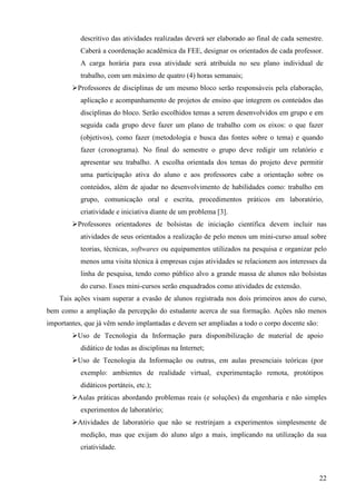 22
descritivo das atividades realizadas deverá ser elaborado ao final de cada semestre.
Caberá a coordenação acadêmica da FEE, designar os orientados de cada professor.
A carga horária para essa atividade será atribuída no seu plano individual de
trabalho, com um máximo de quatro (4) horas semanais;
Professores de disciplinas de um mesmo bloco serão responsáveis pela elaboração,
aplicação e acompanhamento de projetos de ensino que integrem os conteúdos das
disciplinas do bloco. Serão escolhidos temas a serem desenvolvidos em grupo e em
seguida cada grupo deve fazer um plano de trabalho com os eixos: o que fazer
(objetivos), como fazer (metodologia e busca das fontes sobre o tema) e quando
fazer (cronograma). No final do semestre o grupo deve redigir um relatório e
apresentar seu trabalho. A escolha orientada dos temas do projeto deve permitir
uma participação ativa do aluno e aos professores cabe a orientação sobre os
conteúdos, além de ajudar no desenvolvimento de habilidades como: trabalho em
grupo, comunicação oral e escrita, procedimentos práticos em laboratório,
criatividade e iniciativa diante de um problema [3].
Professores orientadores de bolsistas de iniciação científica devem incluir nas
atividades de seus orientados a realização de pelo menos um mini-curso anual sobre
teorias, técnicas, softwares ou equipamentos utilizados na pesquisa e organizar pelo
menos uma visita técnica à empresas cujas atividades se relacionem aos interesses da
linha de pesquisa, tendo como público alvo a grande massa de alunos não bolsistas
do curso. Esses mini-cursos serão enquadrados como atividades de extensão.
Tais ações visam superar a evasão de alunos registrada nos dois primeiros anos do curso,
bem como a ampliação da percepção do estudante acerca de sua formação. Ações não menos
importantes, que já vêm sendo implantadas e devem ser ampliadas a todo o corpo docente são:
Uso de Tecnologia da Informação para disponibilização de material de apoio
didático de todas as disciplinas na Internet;
Uso de Tecnologia da Informação ou outras, em aulas presenciais teóricas (por
exemplo: ambientes de realidade virtual, experimentação remota, protótipos
didáticos portáteis, etc.);
Aulas práticas abordando problemas reais (e soluções) da engenharia e não simples
experimentos de laboratório;
Atividades de laboratório que não se restrinjam a experimentos simplesmente de
medição, mas que exijam do aluno algo a mais, implicando na utilização da sua
criatividade.
 