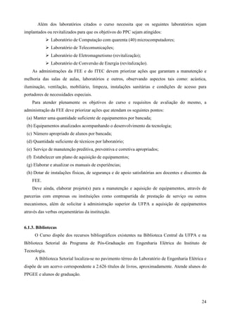 24
Além dos laboratórios citados o curso necessita que os seguintes laboratórios sejam
implantados ou revitalizados para que os objetivos do PPC sejam atingidos:
Laboratório de Computação com quarenta (40) microcomputadores;
Laboratório de Telecomunicações;
Laboratório de Eletromagnetismo (revitalização);
Laboratório de Conversão de Energia (revitalização).
As administrações da FEE e do ITEC devem priorizar ações que garantam a manutenção e
melhoria das salas de aulas, laboratórios e outros, observando aspectos tais como: acústica,
iluminação, ventilação, mobiliário, limpeza, instalações sanitárias e condições de acesso para
portadores de necessidades especiais.
Para atender plenamente os objetivos do curso e requisitos de avaliação do mesmo, a
administração da FEE deve priorizar ações que atendam os seguintes pontos:
(a) Manter uma quantidade suficiente de equipamentos por bancada;
(b) Equipamentos atualizados acompanhando o desenvolvimento da tecnologia;
(c) Número apropriado de alunos por bancada;
(d) Quantidade suficiente de técnicos por laboratório;
(e) Serviço de manutenção preditiva, preventiva e corretiva apropriados;
(f) Estabelecer um plano de aquisição de equipamentos;
(g) Elaborar e atualizar os manuais de experiências;
(h) Dotar de instalações físicas, de segurança e de apoio satisfatórias aos docentes e discentes da
FEE.
Deve ainda, elaborar projeto(s) para a manutenção e aquisição de equipamentos, através de
parcerias com empresas ou instituições como contrapartida de prestação de serviço ou outros
mecanismos, além de solicitar à administração superior da UFPA a aquisição de equipamentos
através das verbas orçamentárias da instituição.
6.1.3. Bibliotecas
O Curso dispõe dos recursos bibliográficos existentes na Biblioteca Central da UFPA e na
Biblioteca Setorial do Programa de Pós-Graduação em Engenharia Elétrica do Instituto de
Tecnologia.
A Biblioteca Setorial localiza-se no pavimento térreo do Laboratório de Engenharia Elétrica e
dispõe de um acervo correspondente a 2.626 títulos de livros, aproximadamente. Atende alunos do
PPGEE e alunos de graduação.
 