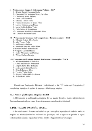 26
II - Professores do Grupo de Sistemas de Potência – GSP
1 - Brígida Ramati Pereira da Rocha
2 - Carminda Célia Moura de Moura Carvalho
3 - Carolina de Matos Affonso
4 - Edson Ortiz de Matos
5 - Eduardo Tannus Tuma
6 - Firmino Guimarães de Souza Filho
7 - Marcus Vinicius Alves Nunes
8 - Maria Emília de Lima Tostes
9 - Paulo Sérgio de Jesus Gama
10 - Raimundo Rosemiro Pamplona Ribeiro
11 - Ubiratan Holanda Bezerra
III - Professores do Grupo de Eletromagnetismo e Telecomunicações – GET
1.- Edinaldo José da Silva Pereira
2.- João Tavares Pinho
3.- José Lameira Salimos
4 - Raimundo José dos Santos Mota
5- Ronaldo Nonato da Silva Lima
6- Valquíria Gusmão Macedo
7 - Victor Alexandrovich Dmitriev
8 - Wilson Pacheco Ferreira
IV - Professores do Grupo de Sistemas de Controle e Automação – GSCA
1 - Adriana Rosa Garcez de Castro
2 - Carlos Tavares da Costa Júnior
3 - Jorge Roberto Brito de Souza
4 - José Augusto Lima Barreiros
5 - Orlando Fonseca Silva
6 - Petrônio Vieira Júnior
7 - Rosana Paula de Oliveira Soares
8 - Walter Barra Júnior
O quadro de funcionários Técnicos – Administrativos da FEE conta com 2 secretárias, 2
engenheiros, 9 técnicos, 1 analista de sistemas e 1 bolsista de trabalho.
6.2.1. Plano de Qualificação e Adequação dos RH
A FEE prioriza a qualificação permanente do seu quadro docente e técnico administrativo,
fomentando a realização de cursos de aperfeiçoamento e atualização profissional.
7. POLÍTICA DE INCLUSÃO SOCIAL
A Faculdade deverá desenvolver iniciativas que contemplem o princípio da inclusão social na
proposta do desenvolvimento do seu curso de graduação, com o objetivo de garantir as ações
voltadas para a educação especial de forma a atender o Regulamento da Graduação.
 