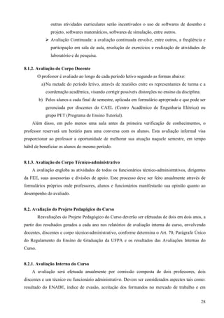 28
outras atividades curriculares serão incentivados o uso de softwares de desenho e
projeto, softwares matemáticos, softwares de simulação, entre outros.
Avaliação Continuada: a avaliação continuada envolve, entre outros, a freqüência e
participação em sala de aula, resolução de exercícios e realização de atividades de
laboratório e de pesquisa.
8.1.2. Avaliação do Corpo Docente
O professor é avaliado ao longo de cada período letivo segundo as formas abaixo:
a)Na metade do período letivo, através de reuniões entre os representantes de turma e a
coordenação acadêmica, visando corrigir possíveis distorções no ensino da disciplina.
b) Pelos alunos a cada final de semestre, aplicada em formulário apropriado e que pode ser
gerenciada por discentes do CAEL (Centro Acadêmico de Engenharia Elétrica) ou
grupo PET (Programa de Ensino Tutorial).
Além disso, em pelo menos uma aula antes da primeira verificação de conhecimentos, o
professor reservará um horário para uma conversa com os alunos. Esta avaliação informal visa
proporcionar ao professor a oportunidade de melhorar sua atuação naquele semestre, em tempo
hábil de beneficiar os alunos do mesmo período.
8.1.3. Avaliação do Corpo Técnico-administrativo
A avaliação engloba as atividades de todos os funcionários técnico-administrativos, dirigentes
da FEE, suas assessorias e divisões de apoio. Este processo deve ser feito anualmente através de
formulários próprios onde professores, alunos e funcionários manifestarão sua opinião quanto ao
desempenho do avaliado.
8.2. Avaliação do Projeto Pedagógico do Curso
Reavaliações do Projeto Pedagógico do Curso deverão ser efetuadas de dois em dois anos, a
partir dos resultados gerados a cada ano nos relatórios de avaliação interna do curso, envolvendo
docentes, discentes e corpo técnico-administrativo, conforme determina o Art. 70, Parágrafo Único
do Regulamento do Ensino de Graduação da UFPA e os resultados das Avaliações Internas do
Curso.
8.2.1. Avaliação Interna do Curso
A avaliação será efetuada anualmente por comissão composta de dois professores, dois
discentes e um técnico ou funcionário administrativo. Devem ser considerados aspectos tais como:
resultado do ENADE, índice de evasão, aceitação dos formandos no mercado de trabalho e em
 
