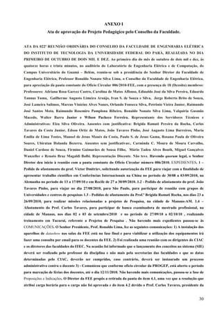 30
ANEXO I
Ata de aprovação do Projeto Pedagógico pelo Conselho da Faculdade.
ATA DA 022ª REUNIÃO ORDINÁRIA DO CONSELHO DA FACULDADE DE ENGENHARIA ELÉTRICA
DO INSTITUTO DE TECNOLOGIA DA UNIVERSIDADE FEDERAL DO PARÁ, REALIZADA NO DIA
PRIMEIRO DE OUTUBRO DE DOIS MIL E DEZ. Ao primeiro dia do mês de outubro de dois mil e dez, às
quatorze horas e trinta minutos, no auditório do Laboratório de Engenharia Elétrica e de Computação, do
Campus Universitário do Guamá – Belém, reuniu-se sob a presidência do Senhor Diretor da Faculdade de
Engenharia Elétrica, Professor Ronaldo Nonato Silva Lima, o Conselho da Faculdade de Engenharia Elétrica,
para apreciação da pauta constante do Ofício Circular 006/2010-FEE, com a presença de 18 (Dezoito) membros:
Professores: Adriana Rosa Garcez Castro, Carolina de Matos Affonso, Edinaldo José da Silva Pereira, Eduardo
Tannus Tuma, Guilherme Augusto Limeira Araújo, Ivan S. de Souza e Silva, Jorge Roberto Brito de Souza,
José Lameira Salimos, Marcus Vinícius Alves Nunes, Orlando Fonseca Silva, Petrônio Vieira Junior, Raimundo
José Santos Mota, Raimundo Rosemiro Pamplona Ribeiro, Ronaldo Nonato Silva Lima, Valquíria Gusmão
Macedo, Walter Barra Junior e Wilson Pacheco Ferreira. Representante dos Servidores Técnicos e
Administrativos: Elza Silva Oliveira. Ausentes com justificativa: Brigida Ramati Pereira da Rocha, Carlos
Tavares da Costa Junior, Edson Ortiz de Matos, João Tavares Pinho, José Augusto Lima Barreiros, Maria
Emilia de Lima Tostes, Manoel de Jesus Maués da Costa, Paulo S. de Jesus Gama, Rosana Paula de Oliveira
Soares, Ubiratan Holanda Bezerra. Ausentes sem justificativas:, Carminda C. Moura de Moura Carvalho,
Daniel Cardoso de Souza, Firmino Guimarães de Sousa Filho, Mário Tadeu Alves Bouth, Miguel Gonçalves
Wanzeller e Renato Braz Magaldi Balbi. Representação Discente. Não teve. Havendo quorum legal, o Senhor
Diretor deu inicio à reunião com a pauta constante do Ofício Circular número 006/2010. EXPEDIENTES. 1 –
Pedido de afastamento do prof. Victor Dmitriev, solicitando autorização da FEE para viajar com a finalidade de
apresentar trabalho científico em Conferências Internacionais na China no período de 30/08 a 03/09/2010, na
Alemanha no período de 13 a 17/09/10 e em Recife de 27 a 30/09/2010. 1.2 - Pedido de afastamento do prof. João
Tavares Pinho, para viajar no dia 27/08/2010, para São Paulo, para participar de reunião com grupos de
Universidades e centros de pesquisas 1.3 - Pedidas de afastamento da Prof.ª Brígida Ramati Rocha, nos dias 23 a
26/09/2010, para realizar missões relacionadas a projetos de Pesquisa, na cidade de Manaus-AM. 1.4 –
Afastamento do Prof. Carlos Tavares, para participar de banca examinadora de mestrado profissional, na
cidade de Manaus, nos dias 02 e 03 de setembro/2010 e no período de 27/09/10 a 02/10/10 , realizando
treinamento em Tucurui, referente a Projetos de Pesquisa . Não havendo mais expedientes passou-se às
COMUNICAÇÕES. O Senhor Presidente, Prof. Ronaldo Lima, fez as seguintes comunicações: 1) A instalação dos
aparelhos de datashow nas salas da FEE está na fase final e para viabilizar a utilização dos equipamentos irá
fazer uma consulta por email para os docentes da FEE. 2) Foi realizada uma reunião com os dirigentes do CIAC
e os diretores das faculdades do ITEC. Na ocasião foi informado que o lançamento dos conceitos no sistema (SIE)
deverá ser realizado pelo professor da disciplina e não mais pela secretarias das faculdades e que as datas
determinadas pelo CIAC, deverão ser cumpridas, caso contrário, deverá ser instaurado um processo
administrativo contra o docente 3) - Comunicou que conforme oficio circular da PROGEP, está aberto o período
para marcação de férias dos docentes, até o dia 12/11/2010. Não havendo mais comunicações, passou-se a fase de
Proposições e Indicações. O Diretor da FEE propôs a retirada da pauta do item 4.1, uma vez que a resolução que
atribui carga horária para o cargo não foi aprovada e do item 4.2 devido o Prof. Carlos Tavares, presidente da
 