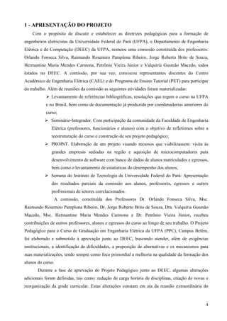 4
1 - APRESENTAÇÃO DO PROJETO
Com o propósito de discutir e estabelecer as diretrizes pedagógicas para a formação de
engenheiros eletricistas da Universidade Federal do Pará (UFPA), o Departamento de Engenharia
Elétrica e de Computação (DEEC) da UFPA, nomeou uma comissão constituída dos professores:
Orlando Fonseca Silva, Raimundo Rosemiro Pamplona Ribeiro, Jorge Roberto Brito de Souza,
Hermantine Maria Mendes Carmona, Petrônio Vieira Júnior e Valquíria Gusmão Macedo, todos
lotados no DEEC. A comissão, por sua vez, convocou representantes discentes do Centro
Acadêmico de Engenharia Elétrica (CAEL) e do Programa de Ensino Tutorial (PET) para participar
do trabalho. Além de reuniões da comissão as seguintes atividades foram materializadas:
Levantamento de referências bibliográficas, resoluções que regem o curso na UFPA
e no Brasil, bem como de documentação já produzida por coordenadorias anteriores do
curso;
Seminário-Integrador. Com participação da comunidade da Faculdade de Engenharia
Elétrica (professores, funcionários e alunos) com o objetivo de refletirmos sobre a
reestruturação do curso e construção de seu projeto pedagógico;
PROINT. Elaboração de um projeto visando recursos que viabilizassem: visita às
grandes empresas sediadas na região e aquisição de microcomputadores para
desenvolvimento de software com banco de dados de alunos matriculados e egressos,
bem como o levantamento de estatísticas do desempenho dos alunos;
Semana do Instituto de Tecnologia da Universidade Federal do Pará: Apresentação
dos resultados parciais da comissão aos alunos, professores, egressos e outros
profissionais de setores correlacionados.
A comissão, constituída dos Professores Dr. Orlando Fonseca Silva, Msc.
Raimundo Rosemiro Pamplona Ribeiro, Dr. Jorge Roberto Brito de Souza, Dra. Valquíria Gusmão
Macedo, Msc. Hermantine Maria Mendes Carmona e Dr. Petrônio Vieira Júnior, recebeu
contribuições de outros professores, alunos e egressos do curso ao longo de seu trabalho. O Projeto
Pedagógico para o Curso de Graduação em Engenharia Elétrica da UFPA (PPC), Campus Belém,
foi elaborado e submetido à aprovação junto ao DEEC, buscando atender, além de exigências
institucionais, a identificação de dificuldades, a proposição de alternativas e os mecanismos para
suas materializações, tendo sempre como foco primordial a melhoria na qualidade da formação dos
alunos do curso.
Durante a fase de aprovação do Projeto Pedagógico junto ao DEEC, algumas alterações
adicionais foram definidas, tais como: redução de carga horária de disciplinas, criação de novas e
reorganização da grade curricular. Estas alterações constam em ata da reunião extraordinária do
 