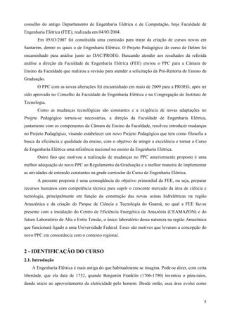 5
conselho do antigo Departamento de Engenharia Elétrica e de Computação, hoje Faculdade de
Engenharia Elétrica (FEE), realizada em 04/03/2004.
Em 05/03/2007 foi constituída uma comissão para tratar da criação de cursos novos em
Santarém, dentre os quais o de Engenharia Elétrica. O Projeto Pedagógico do curso de Belém foi
encaminhado para análise junto ao DAC/PROEG. Buscando atender aos resultados da referida
análise a direção da Faculdade de Engenharia Elétrica (FEE) enviou o PPC para a Câmara de
Ensino da Faculdade que realizou a revisão para atender a solicitação da Pró-Reitoria de Ensino de
Graduação.
O PPC com as novas alterações foi encaminhado em maio de 2009 para a PROEG, após ter
sido aprovado no Conselho da Faculdade de Engenharia Elétrica e na Congregação do Instituto de
Tecnologia.
Como as mudanças tecnológicas são constantes e a exigência de novas adaptações no
Projeto Pedagógico tornou-se necessárias, a direção da Faculdade de Engenharia Elétrica,
juntamente com os componentes da Câmara de Ensino da Faculdade, resolveu introduzir mudanças
no Projeto Pedagógico, visando estabelecer um novo Projeto Pedagógico que tem como filosofia a
busca da eficiência e qualidade do ensino, com o objetivo de atingir a excelência e tornar o Curso
de Engenharia Elétrica uma referência nacional no ensino da Engenharia Elétrica.
Outro fato que motivou a realização de mudanças no PPC anteriormente proposto é uma
melhor adequação do novo PPC ao Regulamento da Graduação e a melhor maneira de implementar
as atividades de extensão constantes na grade curricular do Curso de Engenharia Elétrica.
A presente proposta é uma conseqüência do objetivo primordial da FEE, ou seja, preparar
recursos humanos com competência técnica para suprir o crescente mercado da área de ciência e
tecnologia, principalmente em função da construção das novas usinas hidrelétricas na região
Amazônica e da criação do Parque de Ciência e Tecnologia do Guamá, no qual a FEE faz-se
presente com a instalação do Centro de Eficiência Energética da Amazônia (CEAMAZON) e do
futuro Laboratório de Alta e Extra Tensão, o único laboratório dessa natureza na região Amazônica
que funcionará ligado a uma Universidade Federal. Esses são motivos que levaram a concepção do
novo PPC em consonância com o contexto regional.
2 - IDENTIFICAÇÃO DO CURSO
2.1. Introdução
A Engenharia Elétrica é mais antiga do que habitualmente se imagina. Pode-se dizer, com certa
liberdade, que ela data de 1752, quando Benjamin Franklin (1706-1790) inventou o pára-raios,
dando início ao aproveitamento da eletricidade pelo homem. Desde então, essa área evolui como
 