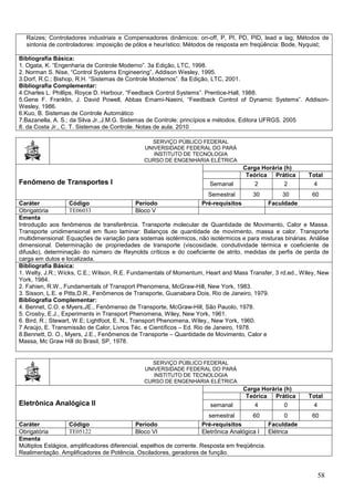 58
Raízes; Controladores industriais e Compensadores dinâmicos: on-off, P, PI, PD, PID, lead e lag; Métodos de
sintonia de controladores: imposição de pólos e heurístico; Métodos de resposta em freqüência: Bode, Nyquist;
Bibliografia Básica:
1. Ogata, K. “Engenharia de Controle Moderno”. 3a Edição, LTC, 1998.
2. Norman S. Nise, “Control Systems Engineering”, Addison Wesley, 1995.
3.Dorf, R.C.; Bishop, R.H. “Sistemas de Controle Modernos”. 8a Edição, LTC, 2001.
Bibliografia Complementar:
4.Charles L. Phillips, Royce D. Harbour, “Feedback Control Systems”. Prentice-Hall, 1988.
5.Gene F. Franklin, J. David Powell, Abbas Emami-Naeini, “Feedback Control of Dynamic Systems”. Addison-
Wesley, 1986.
6.Kuo, B. Sistemas de Controle Automático
7.Bazanella, A. S.; da Silva Jr.,J.M.G. Sistemas de Controle: princípios e métodos. Editora UFRGS. 2005
8. da Costa Jr., C. T. Sistemas de Controle. Notas de aula. 2010
SERVIÇO PÚBLICO FEDERAL
UNIVERSIDADE FEDERAL DO PARÁ
INSTITUTO DE TECNOLOGIA
CURSO DE ENGENHARIA ELÉTRICA
Fenômeno de Transportes I
Carga Horária (h)
Teórica Prática Total
Semanal 2 2 4
Semestral 30 30 60
Caráter Código Período Pré-requisitos Faculdade
Obrigatória TE06033 Bloco V
Ementa
Introdução aos fenômenos de transferência. Transporte molecular de Quantidade de Movimento, Calor e Massa.
Transporte unidimensional em fluxo laminar: Balanços de quantidade de movimento, massa e calor. Transporte
multidimensional: Equações de variação para sistemas isotérmicos, não isotérmicos e para misturas binárias. Análise
dimensional. Determinação de propriedades de transporte (viscosidade, condutividade térmica e coeficiente de
difusão), determinação do número de Reynolds críticos e do coeficiente de atrito, medidas de perfis de perda de
carga em dutos e localizada.
Bibliografia Básica:
1. Welty, J.R.; Wicks, C.E.; Wilson, R.E. Fundamentals of Momentum, Heart and Mass Transfer, 3 rd.ed., Wiley, New
York, 1984.
2. Fahien, R.W., Fundamentals of Transport Phenomena, McGraw-Hill, New York, 1983.
3. Sisson, L.E. e Pitts,D.R., Fenômenos de Transporte, Guanabara Dois, Rio de Janeiro, 1979.
Bibliografia Complementar:
4. Bennet, C.O. e Myers,JE., Fenômenso de Transporte, McGraw-Hill, São Pauolo, 1978.
5. Crosby, E.J., Experiments in Transport Phenomena, Wiley, New York, 1961.
6. Bird, R.; Stewart, W.E; Lightfoot, E. N., Transport Phenomena, Wiley,, New York, 1960.
7 Araújo, E. Transmissão de Calor, Livros Téc. e Científicos – Ed. Rio de Janeiro, 1978.
8.Bennett, D. O., Myers, J.E., Fenômenos de Transporte – Quantidade de Movimento, Calor e
Massa, Mc Graw Hill do Brasil, SP, 1978.
SERVIÇO PÚBLICO FEDERAL
UNIVERSIDADE FEDERAL DO PARÁ
INSTITUTO DE TECNOLOGIA
CURSO DE ENGENHARIA ELÉTRICA
Eletrônica Analógica II
Carga Horária (h)
Teórica Prática Total
semanal 4 0 4
semestral 60 0 60
Caráter Código Período Pré-requisitos Faculdade
Obrigatória TE05122 Bloco VI Eletrônica Analógica I Elétrica
Ementa
Múltiplos Estágios, amplificadores diferencial, espelhos de corrente. Resposta em freqüência.
Realimentação. Amplificadores de Potência. Osciladores, geradores de função.
 