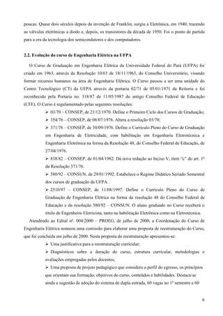 6
poucas. Quase dois séculos depois da invenção de Franklin, surgiu a Eletrônica, em 1940, trazendo
as válvulas eletrônicas a diodo e, depois, os transistores da década de 1950. Foi o ponto de partida
para a era da tecnologia dos semicondutores e dos computadores.
2.2. Evolução do curso de Engenharia Elétrica na UFPA
O Curso de Graduação em Engenharia Elétrica da Universidade Federal do Pará (UFPA) foi
criado em 1963, através da Resolução 10/63 de 18/11/1963, do Conselho Universitário, visando
formar recursos humanos na área de Engenharia Elétrica. O Curso passou a ser uma unidade do
Centro Tecnológico (CT) da UFPA através da portaria 02/71 de 05/01/1971 da Reitoria e foi
reconhecido pela Portaria no. 318/87 de 11/05/1987 do antigo Conselho Federal de Educação
(CFE). O Curso é regulamentado pelas seguintes resoluções:
03/70 – CONSEP, de 21/12/1970. Define o Primeiro Ciclo dos Cursos de Graduação;
354/76 – CONSEP, de 08/07/1976. Altera a resolução 03/70;
371/76 – CONSEP, de 30/09/1976. Define o Currículo Pleno do Curso de Graduação
em Engenharia de Eletricidade, com habilitação em Engenharia Eletrotécnica e
Engenharia Eletrônica na forma da Resolução 48, do Conselho Federal de Educação, de
27/04/1976.
838/82 – CONSEP, de 01/04/1982. Dá nova redação ao Inciso V, item “c” do art. 1o
da Resolução 371/76.
580/92 – CONSUN, de 29/01/1992. Estabelece o Regime Didático Seriado Semestral
dos cursos de graduação da UFPA.
2510/97 – CONSEP, de 11/08/1997. Define o Currículo Pleno do Curso de
Graduação de Engenharia Elétrica na forma da resolução 48 do Conselho Federal de
Educação e da resolução 580/92 – CONSUN. O aluno graduado no Curso receberá o
título de Engenheiro Eletricista, tanto na habilitação Eletrônica como na Eletrotécnica.
Atendendo ao Edital no
. 004/2000 – PROEG, de julho de 2000, a Coordenação do Curso de
Engenharia Elétrica nomeou uma comissão para elaborar uma proposta de reestruturação do Curso,
que foi concluída em julho de 2000. Nesta proposta de reestruturação apresentou-se:
Uma justificativa para a reestruturação curricular;
Diagnósticos sobre a duração do curso, estrutura curricular, metodologias e
avaliações empregadas pelos docentes;
Uma proposta de projeto pedagógico que considera o perfil do egresso, os princípios
que orientam sua formação, objetivos do curso, conteúdos e habilidades. Destaca-se
ainda a sugestão de adoção do sistema de dupla entrada, 60 vagas no 1o
semestre e 60
 