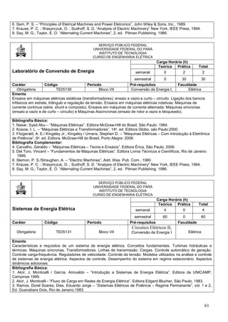 61
6. Sem, P. S. – “Principles of Eletrical Machines and Power Eletronics”, John Wiley & Sons, Inc., 1989.
7. Krause, P. C. ; Wasynczuk, O. ; Sudhoff, S. D. “Analysis of Electric Machinery” New York, IEEE Press, 1994.
8. Say, M. G.; Taylor, E. O. “Alternating Current Machines”, 2. ed. Pitman Publishing. 1986.
SERVIÇO PÚBLICO FEDERAL
UNIVERSIDADE FEDERAL DO PARÁ
INSTITUTO DE TECNOLOGIA
CURSO DE ENGENHARIA ELÉTRICA
Laboratório de Conversão de Energia
Carga Horária (h)
Teórica Prática Total
semanal 0 2 2
semestral 0 30 30
Caráter Código Período Pré-requisitos Faculdade
Obrigatória TE05130 Bloco VII Conversão de Energia I, Elétrica
Ementa
Ensaios em máquinas elétricas estáticas (transformadores): ensaio a vazio e curto – circuito. Ligação dos bancos
trifásicos em estrela, triângulo e regulação de tensão. Ensaios em máquinas elétricas rotativas: Máquinas de
corrente contínua (série, shunt e composto). Ensaios em máquinas de corrente alternada: Máquinas síncronas
(ensaio a vazio e de curto – circuito) e Máquinas Assíncronas (ensaio de rotor a vazio e bloqueado).
Bibliografia Básica:
1. Nasar, Syed Abu – “Máquinas Elétricas”. Editora McGraw-Hill do Brasil, São Paulo: 1984.
2. Kosow, I. L. – “Máquinas Elétricas e Transformadores”, 14a. ed. Editora Globo, são Paulo:2000.
3. Fitzgerald, A. E./ Kingsley Jr., Kingsley / Umans, Stephen D. – “Máquinas Elétricas – Com Introdução à Eletrônica
de Potência”, 6a. ed. Editora. McGraw-Hill do Brasil, Porto Alegre: 2006.
Bibliografia Complementar:
4. Carvalho, Geraldo – “Máquinas Elétricas – Teoria e Ensaios”. Editora Érica, São Paulo: 2006.
5. Del Toro, Vincent – “Fundamentos de Máquinas Elétricas”. Editora Livros Técnicos e Científicos, Rio de Janeiro:
1999.
6. Slemon, P. S./Straughen, A. – “Electric Machines”, Add. Wes. Pub. Com., 1980
7. Krause, P. C. ; Wasynczuk, O. ; Sudhoff, S. D. “Analysis of Electric Machinery” New York, IEEE Press, 1994.
8. Say, M. G.; Taylor, E. O. “Alternating Current Machines”, 2. ed. Pitman Publishing. 1986.
SERVIÇO PÚBLICO FEDERAL
UNIVERSIDADE FEDERAL DO PARÁ
INSTITUTO DE TECNOLOGIA
CURSO DE ENGENHARIA ELÉTRICA
Sistemas de Energia Elétrica
Carga Horária (h)
Teórica Prática Total
semanal 4 0 4
semestral 60 0 60
Caráter Código Período Pré-requisitos Faculdade
Obrigatória TE05131 Bloco VII
Circuitos Elétricos II,
Conversão de Energia I Elétrica
Ementa
Características e requisitos de um sistema de energia elétrica. Conceitos fundamentais. Turbinas hidráulicas e
térmicas. Máquinas síncronas. Transformadores. Linhas de transmissão. Cargas. Controle automático de geração.
Controle carga-frequência. Reguladores de velocidade. Controle da tensão. Modelos utilizados na análise e controle
de sistemas de energia elétrica. Aspectos de controle. Desempenho do sistema em regime estacionário. Aspectos
dinâmicos adicionais.
Bibliografia Básica:
1. Alcir, J. Monticelli / Garcia, Ariovaldo – “Introdução a Sistemas de Energia Elétrica”. Editora da UNICAMP,
Campinas 1999.
2. Alcir, J. Monticelli - “Fluxo de Carga em Redes de Energia Elétrica”. Editora Edgard Blucher, São Paulo, 1983.
3. Ramos, Dorel Soares; Dias, Eduardo Jorge – “Sistemas Elétricos de Potência – Regime Permanente”, vol. 1 e 2,
Ed. Guanabara Dois, Rio de Janeiro,1983.
 