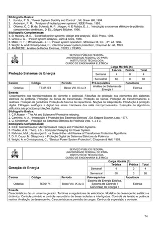 74
Bibliografia Básica:
1. Kundur, P. S. ,‘ Power System Stability and Control ’ , Mc Graw- Hill, 1994.
2. Anderson, P. M. , ‘Analysis of faulted power systems’, IEEE Press, 1995.
3. Oliveira, C. C. B. de; Schmidt, H. P. ; Kagan, N. E Robba, E. J. , ‘Introdução a sistemas elétricos de potência:
componentes simétricas’, 2a Ed., Edgard Blücher, 1996.
Bibliografia Complementar:
4. El-Hawary, M. E. , ‘Electrical power systems: design and analysis’, IEEE Press, 1995.
5. Gross,C. A. , ‘ Power system analysis’, John & Sons, 1986.
6. Miller. R. T. ; Mmalinowski. J. H., ‘Power system operation’, McGraw-Hill, Inc. , 3rd. ed. 1994.
7. Wright, A. and Christopoulos, C., ‘Electrical power system protection’, Chapman & Hall, 1993.
8. ANAREDE : Análise de Redes Elétricas, CEPEL / CEMIG.
SERVIÇO PÚBLICO FEDERAL
UNIVERSIDADE FEDERAL DO PARÁ
INSTITUTO DE TECNOLOGIA
CURSO DE ENGENHARIA ELÉTRICA
Proteção Sistemas de Energia
Carga Horária (h)
Teórica Prática Total
Semanal 4 0 4
Semestral 60 0 60
Caráter Código Período Pré-requisitos Faculdade
Optativa TE-05173 Bloco VIII, IX ou X
Análise de Sistemas de
Energia I
Elétrica
Ementa
Desempenho dos transformadores de corrente e potencial. Filosofias de proteção dos elementos dos sistemas
elétricos de potência. Proteção de linhas de transmissão. Proteção de barras. Proteção de transformadores e
reatores. Proteção de geradores Proteção de bancos de capacitores. Noções de teleproteção. Introdução à proteção
digital. Filtragem analógica e digital dos sinais. Hardware dos relés microprocessados. Exemplos de algoritmos
utilizados nas principais proteções digitais.
Bibliografia Básica:
1. C.R.Mason – The Art and Science of Protective relaying.
2. Caminha, A. A., “Introdução à Proteção dos Sistemas Elétricos”, Ed. Edgard Blucher, Ltda, 1977.
3. G. Kinderman – Proteção de Sistemas Elétricos de Potência Vols. 1, 2 e 3.
Bibliografia Complementar:
4. IEEE Tutorial Course: Microprocessor Relays and Protection Systems.
5. Phadke, A.G.; Thorp, J.S. - Computer Relaying for Power System.
6. Rahman, M.A.; Jeyasurger B. - a State-of-the - Art Review of Transformer Protection Algorithms.
7. D. V. Coury, M. Olespovicz – Proteção Digital de Sistemas Elétricois de Potência.
8. Wright, A. e Christopoulos, C., “Eletrical Power System Protection”, Chapman & Hall, 1993.
SERVIÇO PÚBLICO FEDERAL
UNIVERSIDADE FEDERAL DO PARÁ
INSTITUTO DE TECNOLOGIA
CURSO DE ENGENHARIA ELÉTRICA
Geração de Energia
Carga Horária (h)
Teórica Prática Total
Semanal 4 0 4
Semestral 60 0 60
Caráter Código Período Pré-requisitos Faculdade
Optativa TE05174 Bloco VIII, IX ou X
Sistema de Energia Elétrica,
Sistema de Controle I
Conversão de Energia II
Elétrica
Ementa
Características de um sistema gerador. Turbinas e reguladores de velocidade. Modelos de desempenho estático e
dinâmico. Controle primário e controle secundário de áreas isoladas e interligadas. Controle de tensão e potência
reativa. Avaliação de desempenho. Características e previsão de cargas. Centros de supervisão e controle.
 