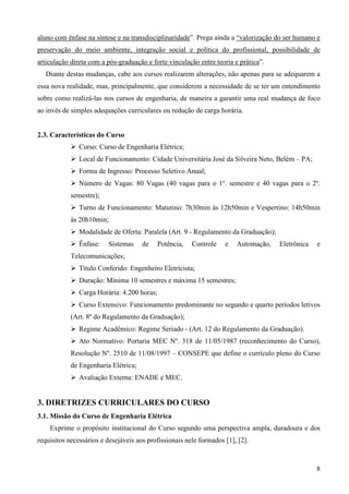 8
aluno com ênfase na síntese e na transdisciplinaridade”. Prega ainda a “valorização do ser humano e
preservação do meio ambiente, integração social e política do profissional, possibilidade de
articulação direta com a pós-graduação e forte vinculação entre teoria e prática”.
Diante destas mudanças, cabe aos cursos realizarem alterações, não apenas para se adequarem a
essa nova realidade, mas, principalmente, que considerem a necessidade de se ter um entendimento
sobre como realizá-las nos cursos de engenharia, de maneira a garantir uma real mudança de foco
ao invés de simples adequações curriculares ou redução de carga horária.
2.3. Características do Curso
Curso: Curso de Engenharia Elétrica;
Local de Funcionamento: Cidade Universitária José da Silveira Neto, Belém – PA;
Forma de Ingresso: Processo Seletivo Anual;
Número de Vagas: 80 Vagas (40 vagas para o 1º. semestre e 40 vagas para o 2º.
semestre);
Turno de Funcionamento: Matutino: 7h30min às 12h50min e Vespertino: 14h50min
às 20h10min;
Modalidade de Oferta: Paralela (Art. 9 - Regulamento da Graduação);
Ênfase: Sistemas de Potência, Controle e Automação, Eletrônica e
Telecomunicações;
Título Conferido: Engenheiro Eletricista;
Duração: Mínima 10 semestres e máxima 15 semestres;
Carga Horária: 4.200 horas;
Curso Extensivo: Funcionamento predominante no segundo e quarto períodos letivos
(Art. 8º do Regulamento da Graduação);
Regime Acadêmico: Regime Seriado - (Art. 12 do Regulamento da Graduação).
Ato Normativo: Portaria MEC Nº. 318 de 11/05/1987 (reconhecimento do Curso),
Resolução Nº. 2510 de 11/08/1997 – CONSEPE que define o currículo pleno do Curso
de Engenharia Elétrica;
Avaliação Externa: ENADE e MEC.
3. DIRETRIZES CURRICULARES DO CURSO
3.1. Missão do Curso de Engenharia Elétrica
Exprime o propósito institucional do Curso segundo uma perspectiva ampla, duradoura e dos
requisitos necessários e desejáveis aos profissionais nele formados [1], [2].
 