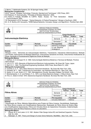 84
3. Morris, T. Multimedia Systems, Ed. IE-Springer-Verlag, 2000
Bibliografia Complementar:
4.M.D. Yacoub, “Wireless Technology: Protocols, Standard and Techniques”, CRC Press, 2001.
5.K.Pahlavan, P. Krishnamurthy, “Principles of Wireless Networks”, 2002.
6.H. Holma, A. Toskala, “WCDMA fo r UMTS: Radio Access for Third Generation Mobile
Communications”,2002
7.R. Ramaswami e K.N. Sivarajan, “Optical Networks: A Pratical Perspective”, Morgan e Kaufmann, 2000
8.C. S. R. Murthy e M. Gurusamy, ”WDM Optical Networks: Concepts, Design, and Algorithms”, Prentice Hall, 2002
SERVIÇO PÚBLICO FEDERAL
UNIVERSIDADE FEDERAL DO PARÁ
INSTITUTO DE TECNOLOGIA
CURSO DE ENGENHARIA ELÉTRICA
Instrumentação Eletrônica
Carga Horária (h)
Teórica Prática Total
Semanal 4 2 6
Semestral 60 30 90
Caráter Código Período Pré-requisitos Faculdade
Optativa TE05163 Bloco VIII, IX ou X Eletrônica Analógica
II, Lab. Eletrônia
Analógica II
Elétrica
Ementa
Medição e Erro, Elementos da Instrumentação Eletrônica, Transdutores, Indicadores Eletromecânicos, Medição
com Pontes, Instrumentos de Medição Eletrônicos, Instrumentos Geradores de Sinais, Instrumentos Analisadores de
Sinais, Aquisição e Processamento Digital dos Sinais de Medição
Bibliografia Básica:
1. Helfrick, A. D. & Cooper W. D. 1990. Instrumentação Eletrônica Moderna e Técnicas de Medição. Prentice
Hall do Brasil.
2. Lion, K. S., 1975. Elements of Electrical and Electronic Instrumentation. Mc.Graw Hill, Tokyo, Japan.
3. Dorf, R. C., 1993. The Electrical Engineering Handbook. IEEE Press, Boca Raton FL, USA.
Bibliografia Complementar:
4. Coombs Jr, C. F., 1972. Basic Electronic Instrument Handbook. Mc.Graw Hill, New York, USA.
5. Hordeski, M. F., 1987. Transducers for Automation. Van Nostrand Reinhold Co., New York, USA.
6. Sedra, A. S. and Smith, K. C., 1991. Microelectronic Circuits. Saunders College, Fort Worth, USA.
7. Motchenbacher, C. D. and Fitchen, F. C., 1973. Low Noise Electronic Design. J. Wiley & Sons, New York
8. Fink, D., Editor-in-Chief, 1975. Electronics Engineers Handbook. Mc.Graw Hill, New York, USA.
SERVIÇO PÚBLICO FEDERAL
UNIVERSIDADE FEDERAL DO PARÁ
INSTITUTO DE TECNOLOGIA
CURSO DE ENGENHARIA ELÉTRICA
Filtros Ativos
Carga Horária (h)
Teórica Prática Total
Semanal 4 2 6
Semestral 60 30 90
Caráter Código Período Pré-requisitos Faculdade
Optativa TE05164 Bloco VIII, IX ou X Circuitos Elétricos II Elétrica
Ementa
Classificação de Filtros, Métodos Matemáticos para Projeto de Filtros Lineares, Sensibilidade, Realização
de Filtros Ativos Lineares com Amplificadores Operacionais, Realização de Filtros Ativos de Ordens Altas
com Amplificadores Operacionais, Filtros com Circuitos Ativos de Capacitores Chaveados, Implementação
de Diversos Tipos de Filtros Passivos e Ativos no Laboratório.
Bibliografia Básica
1. Ghausi, M. S. and Laker, K. R. 1981. Modern Filter Design Active RC and Switched Capacitor. Prentice
Hall, NJ, USA.
2. Natarajan, S. 1987. Theory and Design of Linear Active Networks. MacMillan , New York, USA.
 